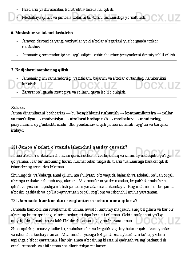  Nizolarni yashirmasdan, konstruktiv tarzda hal qilish.
 Mediatsiya qilish va jamoa a’zolarini bir-birini tushunishga yo‘naltirish.
6. Moslashuv va takomillashtirish
 Jarayon davomida yangi vaziyatlar yoki a’zolar o‘zgarishi yuz berganda tezkor 
moslashuv.
 Jamoaning samaradorligi va uyg‘unligini oshirish uchun jarayonlarni doimiy tahlil qilish.
7. Natijalarni monitoring qilish
 Jamoaning ish samaradorligi, vazifalarni bajarish va a’zolar o‘rtasidagi hamkorlikni 
kuzatish.
 Zarurat bo‘lganda strategiya va rollarni qayta ko‘rib chiqish.
Xulosa:
Jamoa dinamikasini boshqarish — bu  bosqichlarni tushunish → kommunikatsiya → rollar 
va mas’uliyat → motivatsiya → nizolarni boshqarish → moslashuv → monitoring  
jarayonlarini uyg‘unlashtirishdir.  Shu yondashuv orqali jamoa samarali, uyg‘un va barqaror 
ishlaydi.
281. Jamoa a`zolari o`rtasida ishonchni qanday qurasiz?
Jamoa a’zolari o‘rtasida ishonchni qurish uchun, avvalo, ochiq va samimiy muloqotni yo‘lga 
qo‘yaman. Har bir insonning fikrini hurmat bilan tinglash, ularni tushunishga harakat qilish 
ishonchning asosi deb bilaman.
Shuningdek, va’dalarga amal qilish, mas’uliyatni o‘z vaqtida bajarish va adolatli bo‘lish orqali 
o‘zimga nisbatan ishonch uyg‘otaman. Muammolarni yashirmasdan, birgalikda muhokama 
qilish va yechim topishga intilish jamoani yanada mustahkamlaydi. Eng muhimi, har bir jamoa 
a’zosini qadrlash va qo‘llab-quvvatlash orqali sog‘lom va ishonchli muhit yarataman.
282. Jamoada hamkorlikni rivojlantirish uchun nima qilasiz?
Jamoada hamkorlikni rivojlantirish uchun, avvalo, umumiy maqsadni aniq belgilash va har bir 
a’zoning bu maqsaddagi o‘rnini tushuntirishga harakat qilaman. Ochiq muloqotni yo‘lga 
qo‘yib, fikr almashish va taklif bildirish uchun qulay muhit yarataman.
Shuningdek, jamoaviy tadbirlar, muhokamalar va birgalikdagi loyihalar orqali o‘zaro yordam 
va ishonchni kuchaytiraman. Muammolar yuzaga kelganda esa ayblashdan ko‘ra, yechim 
topishga e’tibor qarataman. Har bir jamoa a’zosining hissasini qadrlash va rag‘batlantirish 
orqali samarali va ahil jamoa shakllantirishga intilaman. 