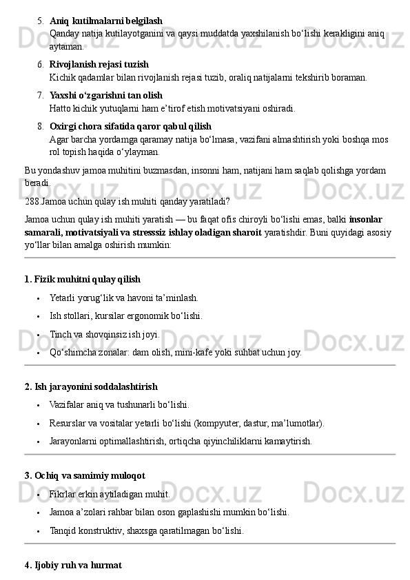 5. Aniq kutilmalarni belgilash
Qanday natija kutilayotganini va qaysi muddatda yaxshilanish bo‘lishi kerakligini aniq 
aytaman.
6. Rivojlanish rejasi tuzish
Kichik qadamlar bilan rivojlanish rejasi tuzib, oraliq natijalarni tekshirib boraman.
7. Yaxshi o‘zgarishni tan olish
Hatto kichik yutuqlarni ham e’tirof etish motivatsiyani oshiradi.
8. Oxirgi chora sifatida qaror qabul qilish
Agar barcha yordamga qaramay natija bo‘lmasa, vazifani almashtirish yoki boshqa mos 
rol topish haqida o‘ylayman.
Bu yondashuv jamoa muhitini buzmasdan, insonni ham, natijani ham saqlab qolishga yordam 
beradi.
288.Jamoa uchun qulay ish muhiti qanday yaratiladi?
Jamoa uchun qulay ish muhiti yaratish — bu faqat ofis chiroyli bo‘lishi emas, balki  insonlar 
samarali, motivatsiyali va stresssiz ishlay oladigan sharoit  yaratishdir.  Buni quyidagi asosiy 
yo‘llar bilan amalga oshirish mumkin:
1. Fizik muhitni qulay qilish
 Yetarli yorug‘lik va havoni ta’minlash.
 Ish stollari, kursilar ergonomik bo‘lishi.
 Tinch va shovqinsiz ish joyi.
 Qo‘shimcha zonalar: dam olish, mini-kafe yoki suhbat uchun joy.
2. Ish jarayonini soddalashtirish
 Vazifalar aniq va tushunarli bo‘lishi.
 Resurslar va vositalar yetarli bo‘lishi (kompyuter, dastur, ma’lumotlar).
 Jarayonlarni optimallashtirish, ortiqcha qiyinchiliklarni kamaytirish.
3. Ochiq va samimiy muloqot
 Fikrlar erkin aytiladigan muhit.
 Jamoa a’zolari rahbar bilan oson gaplashishi mumkin bo‘lishi.
 Tanqid konstruktiv, shaxsga qaratilmagan bo‘lishi.
4. Ijobiy ruh va hurmat 