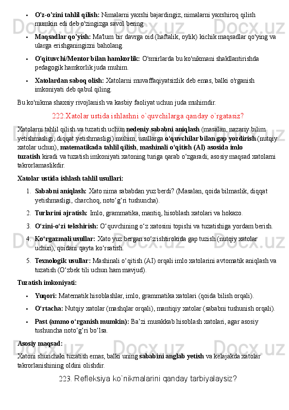  O'z-o'zini tahlil qilish:   Nimalarni yaxshi bajardingiz, nimalarni yaxshiroq qilish 
mumkin edi deb o'zingizga savol bering.
 Maqsadlar qo'yish:   Ma'lum bir davrga oid (haftalik, oylik) kichik maqsadlar qo'ying va 
ularga erishganingizni baholang.
 O'qituvchi/Mentor bilan hamkorlik:   O'smirlarda bu ko'nikmani shakllantirishda 
pedagogik hamkorlik juda muhim.
 Xatolardan saboq olish:   Xatolarni muvaffaqiyatsizlik deb emas, balki o'rganish 
imkoniyati deb qabul qiling.  
Bu ko'nikma shaxsiy rivojlanish va kasbiy faoliyat uchun juda muhimdir.  
222.Xatolar ustida ishlashni o`quvchilarga qanday o`rgatasiz?
Xatolarni tahlil qilish va tuzatish uchun   nedeniy sababni aniqlash   (masalan, nazariy bilim 
yetishmasligi, diqqat yetishmasligi) muhim, usullarga   o‘quvchilar bilan gap yozdirish   (nutqiy 
xatolar uchun),   matematikada tahlil qilish ,   mashinali o‘qitish (AI) asosida imlo 
tuzatish   kiradi va tuzatish imkoniyati xatoning turiga qarab o‘zgaradi; asosiy maqsad xatolarni 
takrorlamaslikdir.  
Xatolar ustida ishlash tahlil usullari:
1. Sababni aniqlash:   Xato nima sababdan yuz berdi? (Masalan, qoida bilmaslik, diqqat 
yetishmasligi, charchoq, noto‘g‘ri tushuncha).
2. Turlarini ajratish:   Imlo, grammatika, mantiq, hisoblash xatolari va hokazo.
3. O‘zini-o‘zi tekshirish:   O‘quvchining o‘z xatosini topishi va tuzatishiga yordam berish.
4. Ko‘rgazmali usullar:   Xato yuz bergan so‘z ishtirokida gap tuzish (nutqiy xatolar 
uchun), qoidani qayta ko‘rsatish.
5. Texnologik usullar:   Mashinali o‘qitish (AI) orqali imlo xatolarini avtomatik aniqlash va 
tuzatish (O‘zbek tili uchun ham mavjud).  
Tuzatish imkoniyati:
 Yuqori:   Matematik hisoblashlar, imlo, grammatika xatolari (qoida bilish orqali).
 O‘rtacha:   Nutqiy xatolar (mashqlar orqali), mantiqiy xatolar (sababni tushunish orqali).
 Past (ammo o‘rganish mumkin):   Ba’zi murakkab hisoblash xatolari, agar asosiy 
tushuncha noto‘g‘ri bo‘lsa.  
Asosiy maqsad:
Xatoni shunchaki tuzatish emas, balki uning   sababini anglab yetish   va kelajakda xatolar 
takrorlanishining oldini olishdir.  
223.  Refleksiya ko`nikmalarini qanday tarbiyalaysiz? 