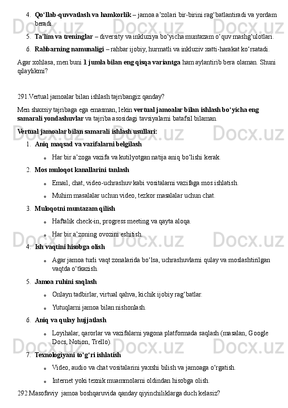 4. Qo‘llab-quvvatlash va hamkorlik  – jamoa a’zolari bir-birini rag‘batlantiradi va yordam
beradi.
5. Ta’lim va treninglar  – diversity va inkluziya bo‘yicha muntazam o‘quv mashg‘ulotlari.
6. Rahbarning namunaligi  – rahbar ijobiy, hurmatli va inkluziv xatti-harakat ko‘rsatadi.
Agar xohlasa, men buni  1 jumla bilan eng qisqa variantga  ham aylantirib bera olaman. Shuni 
qilaylikmi?
291.Vertual jamoalar bilan ishlash tajribangiz qanday?
Men shaxsiy tajribaga ega emasman, lekin  vertual jamoalar bilan ishlash bo‘yicha eng 
samarali yondashuvlar  va tajriba asosidagi tavsiyalarni batafsil bilaman.
Vertual jamoalar bilan samarali ishlash usullari:
1. Aniq maqsad va vazifalarni belgilash
o Har bir a’zoga vazifa va kutilyotgan natija aniq bo‘lishi kerak.
2. Mos muloqot kanallarini tanlash
o Email, chat, video-uchrashuv kabi vositalarni vazifaga mos ishlatish.
o Muhim masalalar uchun video, tezkor masalalar uchun chat.
3. Muloqotni muntazam qilish
o Haftalik check-in, progress meeting va qayta aloqa.
o Har bir a’zoning ovozini eshitish.
4. Ish vaqtini hisobga olish
o Agar jamoa turli vaqt zonalarida bo‘lsa, uchrashuvlarni qulay va moslashtirilgan 
vaqtda o‘tkazish.
5. Jamoa ruhini saqlash
o Onlayn tadbirlar, virtual qahva, kichik ijobiy rag‘batlar.
o Yutuqlarni jamoa bilan nishonlash.
6. Aniq va qulay hujjatlash
o Loyihalar, qarorlar va vazifalarni yagona platformada saqlash (masalan, Google 
Docs, Notion, Trello).
7. Texnologiyani to‘g‘ri ishlatish
o Video, audio va chat vositalarini yaxshi bilish va jamoaga o‘rgatish.
o Internet yoki texnik muammolarni oldindan hisobga olish.
292.Masofaviy  jamoa boshqaruvida qanday qiyinchiliklarga duch kelasiz?  