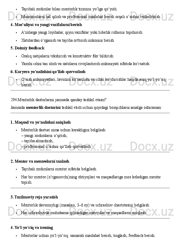  Tajribali xodimlar bilan mentorlik tizimini yo‘lga qo‘yish.
 Muammolarni hal qilish va professional maslahat berish orqali o‘sishni tezlashtirish.
4. Mas’uliyat va yangi vazifalarni berish
 A’zolarga yangi loyihalar, qiyin vazifalar yoki liderlik rollarini topshirish.
 Xatolardan o‘rganish va tajriba orttirish imkonini berish.
5. Doimiy feedback
 Oraliq natijalarni tekshirish va konstruktiv fikr bildirish.
 Yaxshi ishni tan olish va xatolarni rivojlantirish imkoniyati sifatida ko‘rsatish.
6. Karyera yo‘nalishini qo‘llab-quvvatlash
 O‘sish imkoniyatlari, lavozim ko‘tarilishi va ichki ko‘chirishlar haqida aniq yo‘l-yo‘riq 
berish.
294.Mentorlik dasturlarini jamoada qanday tashkil etasiz?
Jamoada  mentorlik dasturini  tashkil etish uchun quyidagi bosqichlarni amalga oshiraman:
1. Maqsad va yo‘nalishni aniqlash
 Mentorlik dasturi nima uchun kerakligini belgilash:
– yangi xodimlarni o‘qitish,
– tajriba almashish,
– professional o‘sishni qo‘llab-quvvatlash.
2. Mentor va menteelarni tanlash
 Tajribali xodimlarni mentor sifatida belgilash.
 Har bir mentee (o‘rganuvchi)ning ehtiyojlari va maqsadlariga mos keladigan mentor 
topish.
3. Tuzilmaviy reja yaratish
 Mentorlik davomiyligi (masalan, 3–6 oy) va uchrashuv chastotasini belgilash.
 Har uchrashuvda muhokama qilinadigan mavzular va maqsadlarni aniqlash.
4. Yo‘l-yo‘riq va trening
 Mentorlar uchun yo‘l-yo‘riq: samarali maslahat berish, tinglash, feedback berish. 