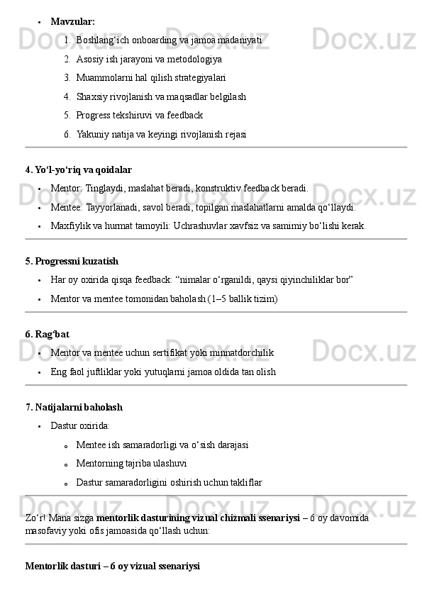  Mavzular:
1. Boshlang‘ich onboarding va jamoa madaniyati
2. Asosiy ish jarayoni va metodologiya
3. Muammolarni hal qilish strategiyalari
4. Shaxsiy rivojlanish va maqsadlar belgilash
5. Progress tekshiruvi va feedback
6. Yakuniy natija va keyingi rivojlanish rejasi
4. Yo‘l-yo‘riq va qoidalar
 Mentor: Tinglaydi, maslahat beradi, konstruktiv feedback beradi.
 Mentee: Tayyorlanadi, savol beradi, topilgan maslahatlarni amalda qo‘llaydi.
 Maxfiylik va hurmat tamoyili: Uchrashuvlar xavfsiz va samimiy bo‘lishi kerak.
5. Progressni kuzatish
 Har oy oxirida qisqa feedback: “nimalar o‘rganildi, qaysi qiyinchiliklar bor”
 Mentor va mentee tomonidan baholash (1–5 ballik tizim)
6. Rag‘bat
 Mentor va mentee uchun sertifikat yoki minnatdorchilik
 Eng faol juftliklar yoki yutuqlarni jamoa oldida tan olish
7. Natijalarni baholash
 Dastur oxirida:
o Mentee ish samaradorligi va o‘sish darajasi
o Mentorning tajriba ulashuvi
o Dastur samaradorligini oshirish uchun takliflar
Zo‘r! Mana sizga  mentorlik dasturining vizual chizmali ssenariysi  – 6 oy davomida 
masofaviy yoki ofis jamoasida qo‘llash uchun:
Mentorlik dasturi – 6 oy vizual ssenariysi 