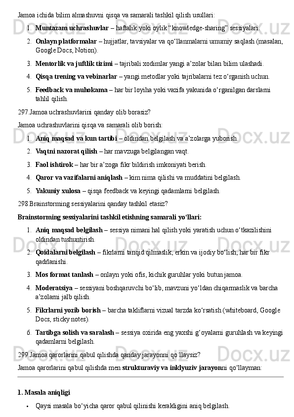 Jamoa ichida bilim almashuvni qisqa va samarali tashkil qilish usullari:
1. Muntazam uchrashuvlar  – haftalik yoki oylik “knowledge-sharing” sessiyalari.
2. Onlayn platformalar  – hujjatlar, tavsiyalar va qo‘llanmalarni umumiy saqlash (masalan,
Google Docs, Notion).
3. Mentorlik va juftlik tizimi  – tajribali xodimlar yangi a’zolar bilan bilim ulashadi.
4. Qisqa trening va vebinarlar  – yangi metodlar yoki tajribalarni tez o‘rganish uchun.
5. Feedback va muhokama  – har bir loyiha yoki vazifa yakunida o‘rganilgan darslarni 
tahlil qilish.
297.Jamoa uchrashuvlarini qanday olib borasiz?
Jamoa uchrashuvlarini qisqa va samarali olib borish:
1. Aniq maqsad va kun tartibi  – oldindan belgilash va a’zolarga yuborish.
2. Vaqtni nazorat qilish  – har mavzuga belgilangan vaqt.
3. Faol ishtirok  – har bir a’zoga fikr bildirish imkoniyati berish.
4. Qaror va vazifalarni aniqlash  – kim nima qilishi va muddatini belgilash.
5. Yakuniy xulosa  – qisqa feedback va keyingi qadamlarni belgilash.
298.Brainstorming sessiyalarini qanday tashkil etasiz? 
Brainstorming sessiyalarini tashkil etishning samarali yo‘llari:
1. Aniq maqsad belgilash  – sessiya nimani hal qilish yoki yaratish uchun o‘tkazilishini 
oldindan tushuntirish.
2. Qoidalarni belgilash  – fikrlarni tanqid qilmaslik, erkin va ijodiy bo‘lish, har bir fikr 
qadrlanishi.
3. Mos format tanlash  – onlayn yoki ofis, kichik guruhlar yoki butun jamoa.
4. Moderatsiya  – sessiyani boshqaruvchi bo‘lib, mavzuni yo‘ldan chiqarmaslik va barcha 
a’zolarni jalb qilish.
5. Fikrlarni yozib borish  – barcha takliflarni vizual tarzda ko‘rsatish (whiteboard, Google 
Docs, sticky notes).
6. Tartibga solish va saralash  – sessiya oxirida eng yaxshi g‘oyalarni guruhlash va keyingi
qadamlarni belgilash.
299.Jamoa qarorlarini qabul qilishda qanday jarayonni qo`llaysiz?
Jamoa qarorlarini qabul qilishda men  strukturaviy va inklyuziv jarayon ni qo‘llayman:
1. Masala aniqligi
 Qaysi masala bo‘yicha qaror qabul qilinishi kerakligini aniq belgilash. 