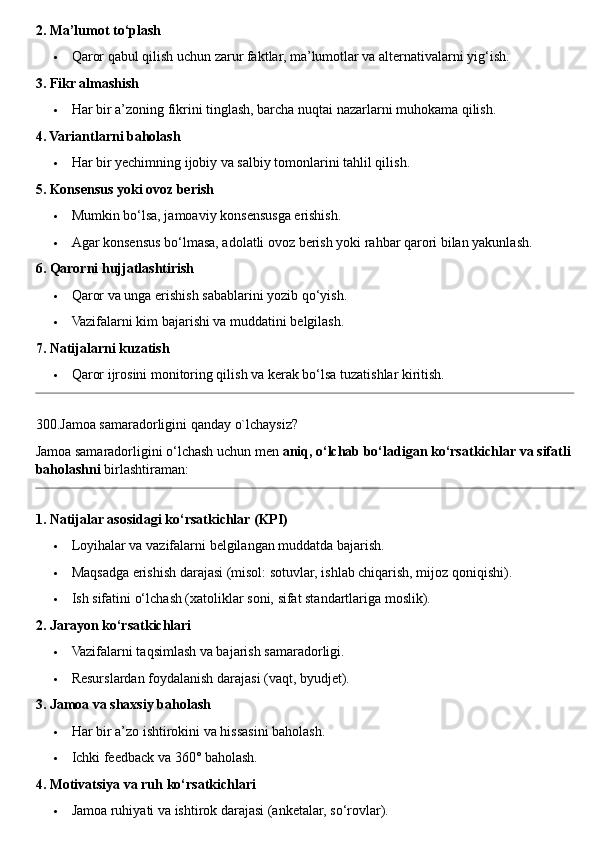 2. Ma’lumot to‘plash
 Qaror qabul qilish uchun zarur faktlar, ma’lumotlar va alternativalarni yig‘ish.
3. Fikr almashish
 Har bir a’zoning fikrini tinglash, barcha nuqtai nazarlarni muhokama qilish.
4. Variantlarni baholash
 Har bir yechimning ijobiy va salbiy tomonlarini tahlil qilish.
5. Konsensus yoki ovoz berish
 Mumkin bo‘lsa, jamoaviy konsensusga erishish.
 Agar konsensus bo‘lmasa, adolatli ovoz berish yoki rahbar qarori bilan yakunlash.
6. Qarorni hujjatlashtirish
 Qaror va unga erishish sabablarini yozib qo‘yish.
 Vazifalarni kim bajarishi va muddatini belgilash.
7. Natijalarni kuzatish
 Qaror ijrosini monitoring qilish va kerak bo‘lsa tuzatishlar kiritish.
300.Jamoa samaradorligini qanday o`lchaysiz?
Jamoa samaradorligini o‘lchash uchun men  aniq, o‘lchab bo‘ladigan ko‘rsatkichlar va sifatli
baholashni  birlashtiraman:
1. Natijalar asosidagi ko‘rsatkichlar (KPI)
 Loyihalar va vazifalarni belgilangan muddatda bajarish.
 Maqsadga erishish darajasi (misol: sotuvlar, ishlab chiqarish, mijoz qoniqishi).
 Ish sifatini o‘lchash (xatoliklar soni, sifat standartlariga moslik).
2. Jarayon ko‘rsatkichlari
 Vazifalarni taqsimlash va bajarish samaradorligi.
 Resurslardan foydalanish darajasi (vaqt, byudjet).
3. Jamoa va shaxsiy baholash
 Har bir a’zo ishtirokini va hissasini baholash.
 Ichki feedback va 360° baholash.
4. Motivatsiya va ruh ko‘rsatkichlari
 Jamoa ruhiyati va ishtirok darajasi (anketalar, so‘rovlar). 
