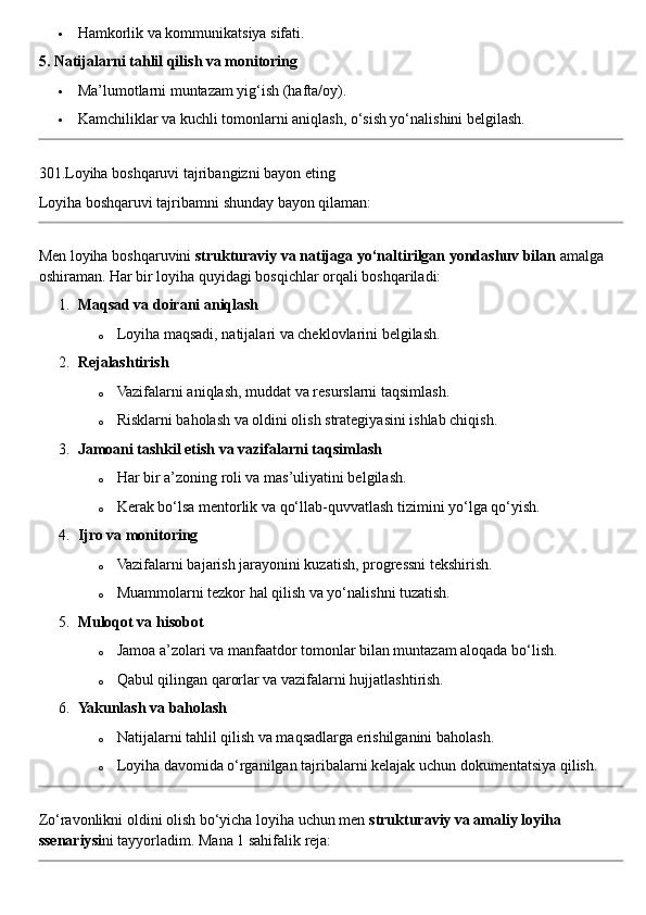  Hamkorlik va kommunikatsiya sifati.
5. Natijalarni tahlil qilish va monitoring
 Ma’lumotlarni muntazam yig‘ish (hafta/oy).
 Kamchiliklar va kuchli tomonlarni aniqlash, o‘sish yo‘nalishini belgilash.
301. Loyiha   boshqaruvi   tajribangizni   bayon   eting
Loyiha   boshqaruvi   tajribamni   shunday   bayon   qilaman :
Men loyiha boshqaruvini  strukturaviy va natijaga yo‘naltirilgan yondashuv bilan  amalga 
oshiraman.  Har bir loyiha quyidagi bosqichlar orqali boshqariladi:
1. Maqsad va doirani aniqlash
o Loyiha maqsadi, natijalari va cheklovlarini belgilash.
2. Rejalashtirish
o Vazifalarni aniqlash, muddat va resurslarni taqsimlash.
o Risklarni baholash va oldini olish strategiyasini ishlab chiqish.
3. Jamoani tashkil etish va vazifalarni taqsimlash
o Har bir a’zoning roli va mas’uliyatini belgilash.
o Kerak bo‘lsa mentorlik va qo‘llab-quvvatlash tizimini yo‘lga qo‘yish.
4. Ijro va monitoring
o Vazifalarni bajarish jarayonini kuzatish, progressni tekshirish.
o Muammolarni tezkor hal qilish va yo‘nalishni tuzatish.
5. Muloqot va hisobot
o Jamoa a’zolari va manfaatdor tomonlar bilan muntazam aloqada bo‘lish.
o Qabul qilingan qarorlar va vazifalarni hujjatlashtirish.
6. Yakunlash va baholash
o Natijalarni tahlil qilish va maqsadlarga erishilganini baholash.
o Loyiha davomida o‘rganilgan tajribalarni kelajak uchun dokumentatsiya qilish.
Zo‘ravonlikni oldini olish bo‘yicha loyiha uchun men  strukturaviy va amaliy loyiha 
ssenariysi ni tayyorladim.  Mana 1 sahifalik reja: 