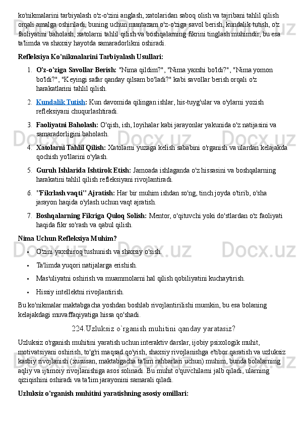 ko'nikmalarini tarbiyalash o'z-o'zini anglash, xatolaridan saboq olish va tajribani tahlil qilish 
orqali amalga oshiriladi, buning uchun muntazam o'z-o'ziga savol berish, kundalik tutish, o'z 
faoliyatini baholash, xatolarni tahlil qilish va boshqalarning fikrini tinglash muhimdir, bu esa 
ta'limda va shaxsiy hayotda samaradorlikni oshiradi.  
Refleksiya Ko'nikmalarini Tarbiyalash Usullari:
1. O'z-o'ziga Savollar Berish:   "Nima qildim?", "Nima yaxshi bo'ldi?", "Nima yomon 
bo'ldi?", "Keyingi safar qanday qilsam bo'ladi?" kabi savollar berish orqali o'z 
harakatlarini tahlil qilish.
2. Kundalik Tutish    :   Kun davomida qilingan ishlar, his-tuyg'ular va o'ylarni yozish 
refleksiyani chuqurlashtiradi.
3. Faoliyatni Baholash:   O'qish, ish, loyihalar kabi jarayonlar yakunida o'z natijasini va 
samaradorligini baholash.
4. Xatolarni Tahlil Qilish:   Xatolarni yuzaga kelish sababini o'rganish va ulardan kelajakda
qochish yo'llarini o'ylash.
5. Guruh Ishlarida Ishtirok Etish:   Jamoada ishlaganda o'z hissasini va boshqalarning 
harakatini tahlil qilish refleksiyani rivojlantiradi.
6. "Fikrlash vaqti" Ajratish:   Har bir muhim ishdan so'ng, tinch joyda o'tirib, o'sha 
jarayon haqida o'ylash uchun vaqt ajratish.
7. Boshqalarning Fikriga Quloq Solish:   Mentor, o'qituvchi yoki do'stlardan o'z faoliyati 
haqida fikr so'rash va qabul qilish.  
Nima Uchun Refleksiya Muhim?
 O'zini yaxshiroq tushunish va shaxsiy o'sish.
 Ta'limda yuqori natijalarga erishish.
 Mas'uliyatni oshirish va muammolarni hal qilish qobiliyatini kuchaytirish.
 Hissiy intellektni rivojlantirish.  
Bu ko'nikmalar maktabgacha yoshdan boshlab rivojlantirilishi mumkin, bu esa bolaning 
kelajakdagi muvaffaqiyatiga hissa qo'shadi.  
224.Uzluksiz o`rganish muhitini qanday yaratasiz?
Uzluksiz o'rganish muhitini yaratish uchun interaktiv darslar, ijobiy psixologik muhit, 
motivatsiyani oshirish, to'g'ri maqsad qo'yish, shaxsiy rivojlanishga e'tibor qaratish va uzluksiz 
kasbiy rivojlanish (xususan, maktabgacha ta'lim rahbarlari uchun) muhim, bunda bolalarning 
aqliy va ijtimoiy rivojlanishiga asos solinadi. Bu muhit o'quvchilarni jalb qiladi, ularning 
qiziqishini oshiradi va ta'lim jarayonini samarali qiladi.  
Uzluksiz o'rganish muhitini yaratishning asosiy omillari: 