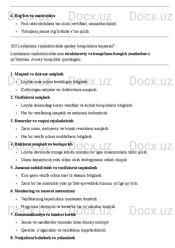 6. Rag‘bat va motivatsiya
 Faol ishtirokchilarni tan olish (sertifikat, minnatdorchilik).
 Yutuqlarni jamoa yig‘ilishida e’lon qilish.
303 Loyihalarni rejalashtirishda qanday bosqichlarni bajarasiz?
Loyihalarni rejalashtirishda men  strukturaviy va bosqichma-bosqich yondashuv ni 
qo‘llayman.  Asosiy bosqichlar quyidagilar:
1. Maqsad va doirani aniqlash
 Loyiha nima uchun kerakligini belgilash.
 Kutilyotgan natijalar va cheklovlarni aniqlash.
2. Vazifalarni aniqlash
 Loyiha doirasidagi asosiy vazifalar va kichik bosqichlarni belgilash.
 Har bir vazifaning maqsadi va natijasini tushuntirish.
3. Resurslar va vaqtni rejalashtirish
 Zarur inson, moliyaviy va texnik resurslarni aniqlash.
 Har bir vazifa uchun muddatlarni belgilash.
4. Risklarni aniqlash va boshqarish
 Loyiha davomida yuzaga kelishi mumkin bo‘lgan muammolarni tahlil qilish.
 Ularni kamaytirish yoki oldini olish strategiyasini ishlab chiqish.
5. Jamoani tashkil etish va vazifalarni taqsimlash
 Kim qaysi vazifa uchun mas’ul ekanini belgilash.
 Zarur bo‘lsa mentorlik yoki qo‘llab-quvvatlash tizimini yo‘lga qo‘yish.
6. Monitoring va nazorat mexanizmi
 Vazifalarning bajarilishini muntazam kuzatish.
 Progressni tekshirish va kerak bo‘lsa yo‘nalishni tuzatish.
7. Kommunikatsiya va hisobot berish
 Jamoa va manfaatdor tomonlar bilan doimiy muloqot.
 Qarorlar, o‘zgarishlar va vazifalarni hujjatlashtirish.
8. Natijalarni baholash va yakunlash 