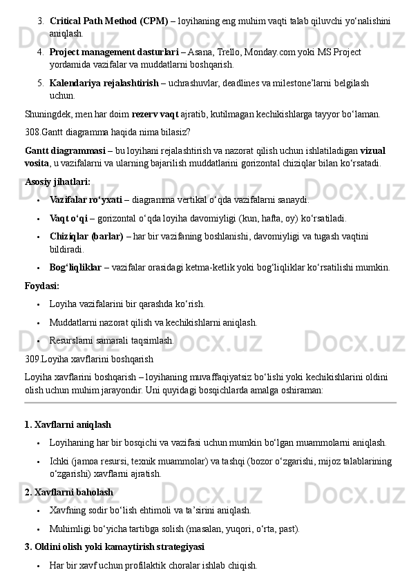3. Critical Path Method (CPM)  – loyihaning eng muhim vaqti talab qiluvchi yo‘nalishini 
aniqlash.
4. Project management dasturlari  – Asana, Trello, Monday.com yoki MS Project 
yordamida vazifalar va muddatlarni boshqarish.
5. Kalendariya rejalashtirish  – uchrashuvlar, deadlines va milestone’larni belgilash 
uchun.
Shuningdek, men har doim  rezerv vaqt  ajratib, kutilmagan kechikishlarga tayyor bo‘laman.
308.Gantt diagramma haqida nima bilasiz?
Gantt diagrammasi  – bu loyihani rejalashtirish va nazorat qilish uchun ishlatiladigan  vizual 
vosita , u vazifalarni va ularning bajarilish muddatlarini gorizontal chiziqlar bilan ko‘rsatadi.
Asosiy jihatlari:
 Vazifalar ro‘yxati  – diagramma vertikal o‘qda vazifalarni sanaydi.
 Vaqt o‘qi  – gorizontal o‘qda loyiha davomiyligi (kun, hafta, oy) ko‘rsatiladi.
 Chiziqlar (barlar)  – har bir vazifaning boshlanishi, davomiyligi va tugash vaqtini 
bildiradi.
 Bog‘liqliklar  – vazifalar orasidagi ketma-ketlik yoki bog‘liqliklar ko‘rsatilishi mumkin.
Foydasi:
 Loyiha vazifalarini bir qarashda ko‘rish.
 Muddatlarni nazorat qilish va kechikishlarni aniqlash.
 Resurslarni samarali taqsimlash.
309.Loyiha xavflarini boshqarish
Loyiha xavflarini boshqarish – loyihaning muvaffaqiyatsiz bo‘lishi yoki kechikishlarini oldini 
olish uchun muhim jarayondir.  Uni quyidagi bosqichlarda amalga oshiraman:
1. Xavflarni aniqlash
 Loyihaning har bir bosqichi va vazifasi uchun mumkin bo‘lgan muammolarni aniqlash.
 Ichki (jamoa resursi, texnik muammolar) va tashqi (bozor o‘zgarishi, mijoz talablarining 
o‘zgarishi) xavflarni ajratish.
2. Xavflarni baholash
 Xavfning sodir bo‘lish ehtimoli va ta’sirini aniqlash.
 Muhimligi bo‘yicha tartibga solish (masalan, yuqori, o‘rta, past).
3. Oldini olish yoki kamaytirish strategiyasi
 Har bir xavf uchun profilaktik choralar ishlab chiqish. 