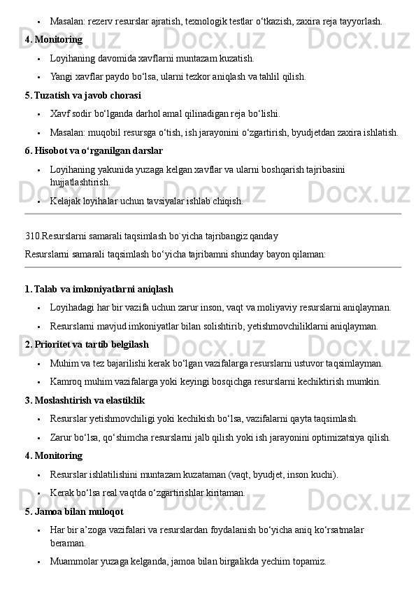  Masalan: rezerv resurslar ajratish, texnologik testlar o‘tkazish, zaxira reja tayyorlash.
4. Monitoring
 Loyihaning davomida xavflarni muntazam kuzatish.
 Yangi xavflar paydo bo‘lsa, ularni tezkor aniqlash va tahlil qilish.
5. Tuzatish va javob chorasi
 Xavf sodir bo‘lganda darhol amal qilinadigan reja bo‘lishi.
 Masalan: muqobil resursga o‘tish, ish jarayonini o‘zgartirish, byudjetdan zaxira ishlatish.
6. Hisobot va o‘rganilgan darslar
 Loyihaning yakunida yuzaga kelgan xavflar va ularni boshqarish tajribasini 
hujjatlashtirish.
 Kelajak loyihalar uchun tavsiyalar ishlab chiqish.
310.Resurslarni samarali taqsimlash bo`yicha tajribangiz qanday
Resurslarni samarali taqsimlash bo‘yicha tajribamni shunday bayon qilaman:
1. Talab va imkoniyatlarni aniqlash
 Loyihadagi har bir vazifa uchun zarur inson, vaqt va moliyaviy resurslarni aniqlayman.
 Resurslarni mavjud imkoniyatlar bilan solishtirib, yetishmovchiliklarni aniqlayman.
2. Prioritet va tartib belgilash
 Muhim va tez bajarilishi kerak bo‘lgan vazifalarga resurslarni ustuvor taqsimlayman.
 Kamroq muhim vazifalarga yoki keyingi bosqichga resurslarni kechiktirish mumkin.
3. Moslashtirish va elastiklik
 Resurslar yetishmovchiligi yoki kechikish bo‘lsa, vazifalarni qayta taqsimlash.
 Zarur bo‘lsa, qo‘shimcha resurslarni jalb qilish yoki ish jarayonini optimizatsiya qilish.
4. Monitoring
 Resurslar ishlatilishini muntazam kuzataman (vaqt, byudjet, inson kuchi).
 Kerak bo‘lsa real vaqtda o‘zgartirishlar kiritaman.
5. Jamoa bilan muloqot
 Har bir a’zoga vazifalari va resurslardan foydalanish bo‘yicha aniq ko‘rsatmalar 
beraman.
 Muammolar yuzaga kelganda, jamoa bilan birgalikda yechim topamiz. 