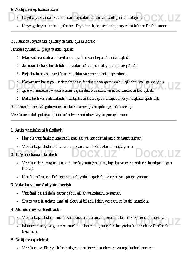 6. Natija va optimizatsiya
 Loyiha yakunida resurslardan foydalanish samaradorligini baholayman.
 Keyingi loyihalarda tajribadan foydalanib, taqsimlash jarayonini takomillashtiraman.
311.Jamoa loyihasini qanday tashkil qilish kerak”
Jamoa loyihasini qisqa tashkil qilish:
1. Maqsad va doira  – loyiha maqsadini va chegaralarni aniqlash.
2. Jamoani shakllantirish  – a’zolar rol va mas’uliyatlarini belgilash.
3. Rejalashtirish  – vazifalar, muddat va resurslarni taqsimlash.
4. Kommunikatsiya  – uchrashuvlar, feedback va qaror qabul qilishni yo‘lga qo‘yish.
5. Ijro va nazorat  – vazifalarni bajarishni kuzatish va muammolarni hal qilish.
6. Baholash va yakunlash  – natijalarni tahlil qilish, tajriba va yutuqlarni qadrlash.
312.Vazifalarni deligatsiya qilish ko`nikmangiz haqida gapirib bering?
Vazifalarni delegatsiya qilish ko‘nikmamni shunday bayon qilaman:
1. Aniq vazifalarni belgilash
 Har bir vazifaning maqsadi, natijasi va muddatini aniq tushuntiraman.
 Vazifa bajarilishi uchun zarur resurs va cheklovlarni aniqlayman.
2. To‘g‘ri shaxsni tanlash
 Vazifa uchun eng mos a’zoni tanlayman (malaka, tajriba va qiziqishlarni hisobga olgan 
holda).
 Kerak bo‘lsa, qo‘llab-quvvatlash yoki o‘rgatish tizimini yo‘lga qo‘yaman.
3. Vakolat va mas’uliyatni berish
 Vazifani bajarishda qaror qabul qilish vakolatini beraman.
 Shaxs vazifa uchun mas’ul ekanini biladi, lekin yordam so‘rashi mumkin.
4. Monitoring va feedback
 Vazifa bajarilishini muntazam kuzatib boraman, lekin mikro-menejment qilmayman.
 Muammolar yuzaga kelsa maslahat beraman, natijalar bo‘yicha konstruktiv feedback 
beraman.
5. Natija va qadrlash
 Vazifa muvaffaqiyatli bajarilganda natijani tan olaman va rag‘batlantiraman. 