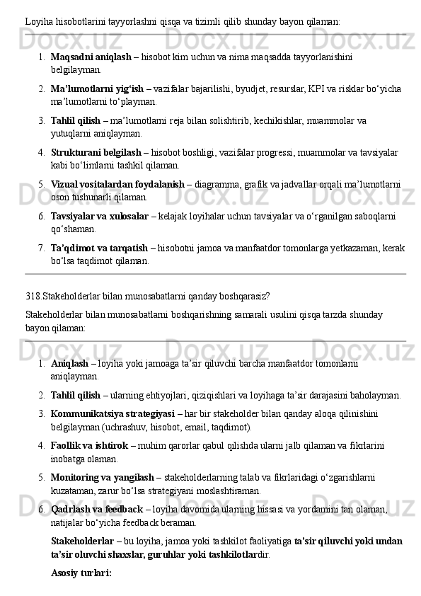 Loyiha   hisobotlarini   tayyorlashni   qisqa   va   tizimli   qilib   shunday   bayon   qilaman :
1. Maqsadni aniqlash  – hisobot kim uchun va nima maqsadda tayyorlanishini 
belgilayman.
2. Ma’lumotlarni yig‘ish  – vazifalar bajarilishi, byudjet, resurslar, KPI va risklar bo‘yicha 
ma’lumotlarni to‘playman.
3. Tahlil qilish  – ma’lumotlarni reja bilan solishtirib, kechikishlar, muammolar va 
yutuqlarni aniqlayman.
4. Strukturani belgilash  – hisobot boshligi, vazifalar progressi, muammolar va tavsiyalar 
kabi bo‘limlarni tashkil qilaman.
5. Vizual vositalardan foydalanish  – diagramma, grafik va jadvallar orqali ma’lumotlarni 
oson tushunarli qilaman.
6. Tavsiyalar va xulosalar  – kelajak loyihalar uchun tavsiyalar va o‘rganilgan saboqlarni 
qo‘shaman.
7. Ta’qdimot va tarqatish  – hisobotni jamoa va manfaatdor tomonlarga yetkazaman, kerak
bo‘lsa taqdimot qilaman.
318.Stakeholderlar bilan munosabatlarni qanday boshqarasiz?
Stakeholderlar bilan munosabatlarni boshqarishning samarali usulini qisqa tarzda shunday 
bayon qilaman:
1. Aniqlash  – loyiha yoki jamoaga ta’sir qiluvchi barcha manfaatdor tomonlarni 
aniqlayman.
2. Tahlil qilish  – ularning ehtiyojlari, qiziqishlari va loyihaga ta’sir darajasini baholayman.
3. Kommunikatsiya strategiyasi  – har bir stakeholder bilan qanday aloqa qilinishini 
belgilayman (uchrashuv, hisobot, email, taqdimot).
4. Faollik va ishtirok  – muhim qarorlar qabul qilishda ularni jalb qilaman va fikrlarini 
inobatga olaman.
5. Monitoring va yangilash  – stakeholderlarning talab va fikrlaridagi o‘zgarishlarni 
kuzataman, zarur bo‘lsa strategiyani moslashtiraman.
6. Qadrlash va feedback  – loyiha davomida ularning hissasi va yordamini tan olaman, 
natijalar bo‘yicha feedback beraman.
Stakeholderlar  – bu loyiha, jamoa yoki tashkilot faoliyatiga  ta’sir qiluvchi yoki undan 
ta’sir oluvchi shaxslar, guruhlar yoki tashkilotlar dir.
Asosiy turlari: 