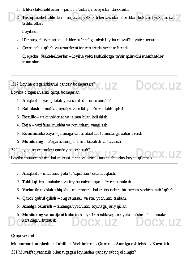 1. Ichki stakeholderlar  – jamoa a’zolari, menejerlar, direktorlar.
2. Tashqi stakeholderlar  – mijozlar, yetkazib beruvchilar, sheriklar, hukumat yoki jamoat 
tashkilotlari.
Foydasi:
 Ularning ehtiyojlari va talablarini hisobga olish loyiha muvaffaqiyatini oshiradi.
 Qaror qabul qilish va resurslarni taqsimlashda yordam beradi.
Qisqacha:  Stakeholderlar – loyiha yoki tashkilotga ta’sir qiluvchi manfaatdor 
tomonlar.
.319.Loyiha o`zgarishlarini qanday boshqarasiz?
Loyiha o‘zgarishlarini qisqa boshqarish:
1. Aniqlash  – yangi talab yoki shart-sharoitni aniqlash.
2. Baholash  – muddat, byudjet va sifatga ta’sirini tahlil qilish.
3. Rozilik  – stakeholderlar va jamoa bilan kelishish.
4. Reja  – vazifalar, muddat va resurslarni yangilash.
5. Kommunikatsiya  – jamoaga va manfaatdor tomonlarga xabar berish.
6. Monitoring  – o‘zgarishning ta’sirini kuzatish va tuzatish.
320.Loyiha muammolari qanday hal qilinadi?
Loyiha muammolarini hal qilishni qisqa va tizimli tarzda shunday bayon qilaman:
1. Aniqlash  – muammo yoki to‘sqinlikni tezda aniqlash.
2. Tahlil qilish  – sababini va loyiha natijalariga ta’sirini baholash.
3. Variantlar ishlab chiqish  – muammoni hal qilish uchun bir nechta yechim taklif qilish.
4. Qaror qabul qilish  – eng samarali va real yechimni tanlash.
5. Amalga oshirish  – tanlangan yechimni loyihaga joriy qilish.
6. Monitoring va natijani baholash  – yechim ishlayaptimi yoki qo‘shimcha choralar 
kerakligini kuzatish.
Qisqa variant:
Muammoni aniqlash → Tahlil → Yechimlar → Qaror → Amalga oshirish → Kuzatish.
321.Muvaffaqiyatsizlik bilan tugagan loyihadan qanday saboq oldingiz? 
