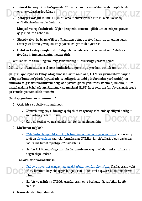  Interaktiv va qiziqarli o'rganish:   O'quv materialini interaktiv darslar orqali taqdim 
etish, o'yinlardan foydalanish.
 Ijobiy psixologik muhit:   O'quvchilarda motivatsiyani oshirish, ichki va tashqi 
rag'batlantirishni uyg'unlashtirish.
 Maqsad va rejalashtirish:   O'qish jarayonini samarali qilish uchun aniq maqsadlar 
qo'yish va rejalashtirish.
 Shaxsiy rivojlanishga e'tibor:   Shaxsning o'zini o'zi rivojlantirishiga, uning aqliy, 
shaxsiy va ijtimoiy rivojlanishiga yo'naltirilgan muhit yaratish.
 Uzluksiz kasbiy rivojlanish:   Pedagoglar va rahbarlar uchun uzluksiz o'qitish va 
rivojlanish imkoniyatlarini taqdim etish.  
Bu omillar ta'lim tizimining umumiy samaradorligini oshirishga yordam beradi.  
225 .  O liy ta'lim muassasalarini tanlashda o'quvchiga yordam berish uchun  
qiziqish, qobiliyat va kelajakdagi maqsadlarini aniqlash, OTM va yo'nalishlar haqida 
to'liq ma'lumot to'plash (my.uzbmb.uz, oliygoh.uz kabi platformalar yordamida) va 
tanlovda to'g'ri ustuvorliklarni belgilash   (davlat granti yoki to'lov-kontrakt) muhim; Bilim 
va malakalarni baholash agentligining   call markazi (1195)   kabi resurslardan foydalanish orqali
qo'shimcha yordam olish mumkin.  
Qanday yordam berish mumkin?
1. Qiziqish va qobiliyatni aniqlash:
o O'quvchining qaysi fanlarga qiziqishini va qanday sohalarda qobiliyati borligini 
aniqlashga yordam bering.
o Karyera testlari va maslahatlaridan foydalanish mumkin.
2. Ma'lumot to'plash:
o O'zbekiston Respublikasi Oliy ta'lim, fan va innovatsiyalar vazirligi    ning rasmiy 
sayti va   oliygoh.uz   kabi platformalardan OTMlar, kirish ballari, o'quv dasturlari 
haqida ma'lumot topishga ko'maklashing.
o Har bir OTMning o'ziga xos jihatlari, professor-o'qituvchilari, infratuzilmasini 
o'rganishga undash.
3. Tanlovni ustuvorlashtirish:
o Tanlov ustuvorligi qanday tanlanadi? Abituriyentlar oliy ta'lim    . Davlat granti yoki 
to'lov-kontrakt bo'yicha qaysi biriga ustunlik berishni o'quvchi bilan muhokama 
qiling.
o Har bir yo'nalish va OTMda qancha grant o'rni borligini diqqat bilan ko'rib 
chiqish.
4. Resurslardan foydalanish: 