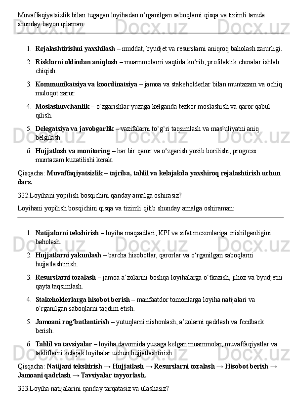 Muvaffaqiyatsizlik bilan tugagan loyihadan o‘rganilgan saboqlarni qisqa va tizimli tarzda 
shunday bayon qilaman:
1. Rejalashtirishni yaxshilash  – muddat, byudjet va resurslarni aniqroq baholash zarurligi.
2. Risklarni oldindan aniqlash  – muammolarni vaqtida ko‘rib, profilaktik choralar ishlab 
chiqish.
3. Kommunikatsiya va koordinatsiya  – jamoa va stakeholderlar bilan muntazam va ochiq
muloqot zarur.
4. Moslashuvchanlik  – o‘zgarishlar yuzaga kelganda tezkor moslashish va qaror qabul 
qilish.
5. Delegatsiya va javobgarlik  – vazifalarni to‘g‘ri taqsimlash va mas’uliyatni aniq 
belgilash.
6. Hujjatlash va monitoring  – har bir qaror va o‘zgarish yozib borilishi, progress 
muntazam kuzatilishi kerak.
Qisqacha:  Muvaffaqiyatsizlik – tajriba, tahlil va kelajakda yaxshiroq rejalashtirish uchun 
dars.
322.Loyihani yopilish bosqichini qanday amalga oshirasiz?
Loyihani yopilish bosqichini qisqa va tizimli qilib shunday amalga oshiraman:
1. Natijalarni tekshirish  – loyiha maqsadlari, KPI va sifat mezonlariga erishilganligini 
baholash.
2. Hujjatlarni yakunlash  – barcha hisobotlar, qarorlar va o‘rganilgan saboqlarni 
hujjatlashtirish.
3. Resurslarni tozalash  – jamoa a’zolarini boshqa loyihalarga o‘tkazish, jihoz va byudjetni
qayta taqsimlash.
4. Stakeholderlarga hisobot berish  – manfaatdor tomonlarga loyiha natijalari va 
o‘rganilgan saboqlarni taqdim etish.
5. Jamoani rag‘batlantirish  – yutuqlarni nishonlash, a’zolarni qadrlash va feedback 
berish.
6. Tahlil va tavsiyalar  – loyiha davomida yuzaga kelgan muammolar, muvaffaqiyatlar va 
takliflarni kelajak loyihalar uchun hujjatlashtirish.
Qisqacha:  Natijani tekshirish → Hujjatlash → Resurslarni tozalash → Hisobot berish → 
Jamoani qadrlash → Tavsiyalar tayyorlash.
323.Loyiha natijalarini qanday tarqatasiz va ulashasiz? 
