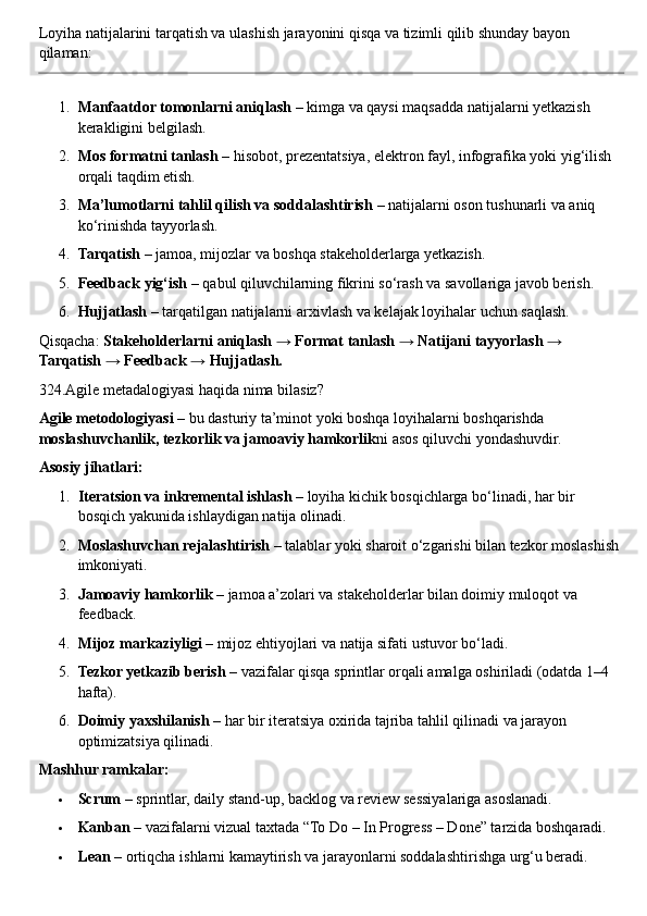 Loyiha natijalarini tarqatish va ulashish jarayonini qisqa va tizimli qilib shunday bayon 
qilaman:
1. Manfaatdor tomonlarni aniqlash  – kimga va qaysi maqsadda natijalarni yetkazish 
kerakligini belgilash.
2. Mos formatni tanlash  – hisobot, prezentatsiya, elektron fayl, infografika yoki yig‘ilish 
orqali taqdim etish.
3. Ma’lumotlarni tahlil qilish va soddalashtirish  – natijalarni oson tushunarli va aniq 
ko‘rinishda tayyorlash.
4. Tarqatish  – jamoa, mijozlar va boshqa stakeholderlarga yetkazish.
5. Feedback yig‘ish  – qabul qiluvchilarning fikrini so‘rash va savollariga javob berish.
6. Hujjatlash  – tarqatilgan natijalarni arxivlash va kelajak loyihalar uchun saqlash.
Qisqacha:  Stakeholderlarni aniqlash → Format tanlash → Natijani tayyorlash → 
Tarqatish → Feedback → Hujjatlash.
324.Agile metadalogiyasi haqida nima bilasiz?
Agile metodologiyasi  – bu dasturiy ta’minot yoki boshqa loyihalarni boshqarishda 
moslashuvchanlik, tezkorlik va jamoaviy hamkorlik ni asos qiluvchi yondashuvdir.
Asosiy jihatlari:
1. Iteratsion va inkremental ishlash  – loyiha kichik bosqichlarga bo‘linadi, har bir 
bosqich yakunida ishlaydigan natija olinadi.
2. Moslashuvchan rejalashtirish  – talablar yoki sharoit o‘zgarishi bilan tezkor moslashish 
imkoniyati.
3. Jamoaviy hamkorlik  – jamoa a’zolari va stakeholderlar bilan doimiy muloqot va 
feedback.
4. Mijoz markaziyligi  – mijoz ehtiyojlari va natija sifati ustuvor bo‘ladi.
5. Tezkor yetkazib berish  – vazifalar qisqa sprintlar orqali amalga oshiriladi (odatda 1–4 
hafta).
6. Doimiy yaxshilanish  – har bir iteratsiya oxirida tajriba tahlil qilinadi va jarayon 
optimizatsiya qilinadi.
Mashhur ramkalar:
 Scrum  – sprintlar, daily stand-up, backlog va review sessiyalariga asoslanadi.
 Kanban  – vazifalarni vizual taxtada “To Do – In Progress – Done” tarzida boshqaradi.
 Lean  – ortiqcha ishlarni kamaytirish va jarayonlarni soddalashtirishga urg‘u beradi. 