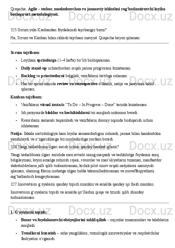 Qisqacha:  Agile – tezkor, moslashuvchan va jamoaviy ishlashni rag‘batlantiruvchi loyiha 
boshqaruvi metodologiyasi.
325.Scrum yoki Kanbandan foydalanish tajribangiz borni?
Ha, Scrum va Kanban bilan ishlash tajribam mavjud.  Qisqacha bayon qilaman:
Scrum tajribam:
 Loyihani  sprintlarga  (1–4 hafta) bo‘lib boshqaraman.
 Daily stand-up  uchrashuvlari orqali jamoa progressini kuzataman.
 Backlog  va  prioritetlarni  belgilab, vazifalarni tartibga solaman.
 Har bir sprint oxirida  review va retrospective  o‘tkazib, natija va jarayonni tahlil 
qilaman.
Kanban tajribam:
 Vazifalarni  vizual taxta da “To Do – In Progress – Done” tarzida kuzataman.
 Ish jarayonida  bloklar va kechikishlarni  tez aniqlash imkonini beradi.
 Resurslarni samarali taqsimlash va vazifalarni doimiy oqimda boshqarish uchun 
ishlataman.
Natija:  Ikkala metodologiya ham loyiha samaradorligini oshiradi, jamoa bilan hamkorlikni 
yaxshilaydi va o‘zgarishlarga tez moslashishga yordam beradi.
326.Yangi tashabbusni ilgari surish uchun qanday harakat qilasiz?
Yangi tashabbusni ilgari surishda men avvalo uning maqsadi va tashkilotga foydasini aniq 
belgilayman, keyin amalga oshirish rejasi, resurslar va mas’uliyatlarni tuzaman, manfaatdor 
stakeholderlarni jalb qilib tushuntiraman, kichik pilot sinov orqali natijalarni namoyish 
qilaman, ularning fikrini inobatga olgan holda takomillashtiraman va muvaffaqiyatlarni 
rag‘batlantirib kengaytiraman.
327.Innovatsion g`oyalarni qanday topish mumkin va amalda qanday qo`llash mumkin
Innovatsion g‘oyalarni topish va amalda qo‘llashni qisqa va tizimli qilib shunday 
tushuntiraman:
1. G‘oyalarni topish:
 Bozor va foydalanuvchi ehtiyojlarini tahlil qilish  – mijozlar muammolari va talablarini
aniqlash.
 Trendlarni kuzatish  – soha yangiliklari, texnologik innovatsiyalar va raqobatchilar 
faoliyatini o‘rganish. 