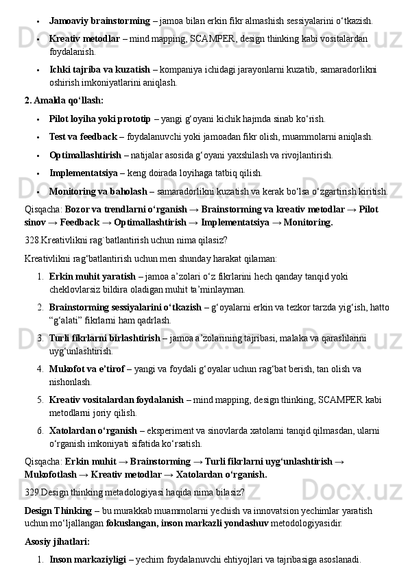  Jamoaviy brainstorming  – jamoa bilan erkin fikr almashish sessiyalarini o‘tkazish.
 Kreativ metodlar  – mind mapping, SCAMPER, design thinking kabi vositalardan 
foydalanish.
 Ichki tajriba va kuzatish  – kompaniya ichidagi jarayonlarni kuzatib, samaradorlikni 
oshirish imkoniyatlarini aniqlash.
2. Amalda qo‘llash:
 Pilot loyiha yoki prototip  – yangi g‘oyani kichik hajmda sinab ko‘rish.
 Test va feedback  – foydalanuvchi yoki jamoadan fikr olish, muammolarni aniqlash.
 Optimallashtirish  – natijalar asosida g‘oyani yaxshilash va rivojlantirish.
 Implementatsiya  – keng doirada loyihaga tatbiq qilish.
 Monitoring va baholash  – samaradorlikni kuzatish va kerak bo‘lsa o‘zgartirish kiritish.
Qisqacha:  Bozor va trendlarni o‘rganish → Brainstorming va kreativ metodlar → Pilot 
sinov → Feedback → Optimallashtirish → Implementatsiya → Monitoring.
328.Kreativlikni rag`batlantirish uchun nima qilasiz?
Kreativlikni rag‘batlantirish uchun men shunday harakat qilaman:
1. Erkin muhit yaratish  – jamoa a’zolari o‘z fikrlarini hech qanday tanqid yoki 
cheklovlarsiz bildira oladigan muhit ta’minlayman.
2. Brainstorming sessiyalarini o‘tkazish  – g‘oyalarni erkin va tezkor tarzda yig‘ish, hatto 
“g‘alati” fikrlarni ham qadrlash.
3. Turli fikrlarni birlashtirish  – jamoa a’zolarining tajribasi, malaka va qarashlarini 
uyg‘unlashtirish.
4. Mukofot va e’tirof  – yangi va foydali g‘oyalar uchun rag‘bat berish, tan olish va 
nishonlash.
5. Kreativ vositalardan foydalanish  – mind mapping, design thinking, SCAMPER kabi 
metodlarni joriy qilish.
6. Xatolardan o‘rganish  – eksperiment va sinovlarda xatolarni tanqid qilmasdan, ularni 
o‘rganish imkoniyati sifatida ko‘rsatish.
Qisqacha:  Erkin muhit → Brainstorming → Turli fikrlarni uyg‘unlashtirish → 
Mukofotlash → Kreativ metodlar → Xatolardan o‘rganish.
329.Design thinking metadologiyasi haqida nima bilasiz?
Design Thinking  – bu murakkab muammolarni yechish va innovatsion yechimlar yaratish 
uchun mo‘ljallangan  fokuslangan, inson markazli yondashuv  metodologiyasidir.
Asosiy jihatlari:
1. Inson markaziyligi  – yechim foydalanuvchi ehtiyojlari va tajribasiga asoslanadi. 