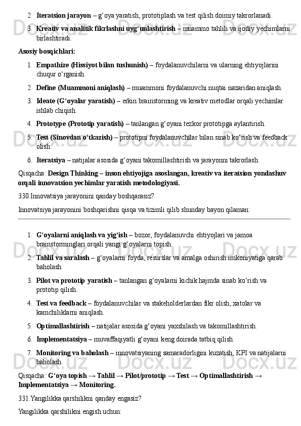 2. Iteratsion jarayon  – g‘oya yaratish, prototiplash va test qilish doimiy takrorlanadi.
3. Kreativ va analitik fikrlashni uyg‘unlashtirish  – muammo tahlili va ijodiy yechimlarni
birlashtiradi.
Asosiy bosqichlari:
1. Empathize (Hissiyot bilan tushunish)  – foydalanuvchilarni va ularning ehtiyojlarini 
chuqur o‘rganish.
2. Define (Muammoni aniqlash)  – muammoni foydalanuvchi nuqtai nazaridan aniqlash.
3. Ideate (G‘oyalar yaratish)  – erkin brainstorming va kreativ metodlar orqali yechimlar 
ishlab chiqish.
4. Prototype (Prototip yaratish)  – tanlangan g‘oyani tezkor prototipga aylantirish.
5. Test (Sinovdan o‘tkazish)  – prototipni foydalanuvchilar bilan sinab ko‘rish va feedback 
olish.
6. Iteratsiya  – natijalar asosida g‘oyani takomillashtirish va jarayonni takrorlash.
Qisqacha:  Design Thinking – inson ehtiyojiga asoslangan, kreativ va iteratsion yondashuv 
orqali innovatsion yechimlar yaratish metodologiyasi.
330.Innovatsiya jarayonini qanday boshqarasiz?
Innovatsiya jarayonini boshqarishni qisqa va tizimli qilib shunday bayon qilaman:
1. G‘oyalarni aniqlash va yig‘ish  – bozor, foydalanuvchi ehtiyojlari va jamoa 
brainstorminglari orqali yangi g‘oyalarni topish.
2. Tahlil va saralash  – g‘oyalarni foyda, resurslar va amalga oshirish imkoniyatiga qarab 
baholash.
3. Pilot va prototip yaratish  – tanlangan g‘oyalarni kichik hajmda sinab ko‘rish va 
prototip qilish.
4. Test va feedback  – foydalanuvchilar va stakeholderlardan fikr olish, xatolar va 
kamchiliklarni aniqlash.
5. Optimallashtirish  – natijalar asosida g‘oyani yaxshilash va takomillashtirish.
6. Implementatsiya  – muvaffaqiyatli g‘oyani keng doirada tatbiq qilish.
7. Monitoring va baholash  – innovatsiyaning samaradorligini kuzatish, KPI va natijalarni 
baholash.
Qisqacha:  G‘oya topish → Tahlil → Pilot/prototip → Test → Optimallashtirish → 
Implementatsiya → Monitoring.
331.Yangilikka qarshilikni qanday engasiz?
Yangilikka qarshilikni engish uchun: 