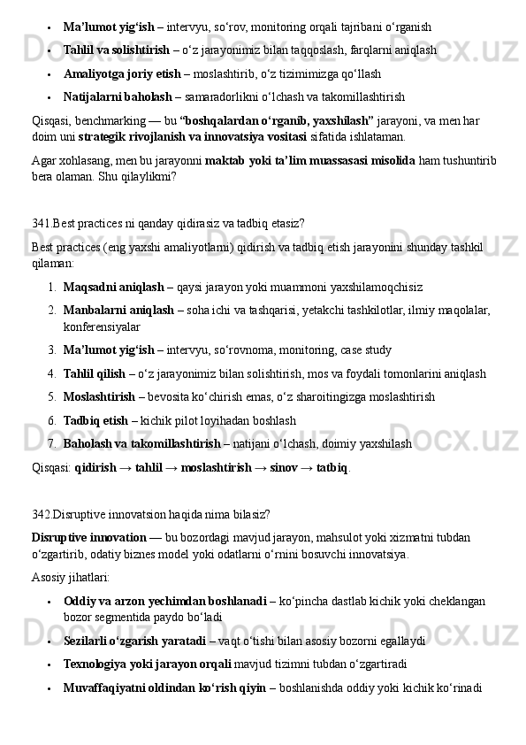  Ma’lumot yig‘ish  – intervyu, so‘rov, monitoring orqali tajribani o‘rganish
 Tahlil va solishtirish  – o‘z jarayonimiz bilan taqqoslash, farqlarni aniqlash
 Amaliyotga joriy etish  – moslashtirib, o‘z tizimimizga qo‘llash
 Natijalarni baholash  – samaradorlikni o‘lchash va takomillashtirish
Qisqasi, benchmarking — bu  “boshqalardan o‘rganib, yaxshilash”  jarayoni, va men har 
doim uni  strategik rivojlanish va innovatsiya vositasi  sifatida ishlataman.
Agar xohlasang, men bu jarayonni  maktab yoki ta’lim muassasasi misolida  ham tushuntirib 
bera olaman. Shu qilaylikmi?
341.Best practices ni qanday qidirasiz va tadbiq etasiz?
Best practices (eng yaxshi amaliyotlarni) qidirish va tadbiq etish jarayonini shunday tashkil 
qilaman:
1. Maqsadni aniqlash  – qaysi jarayon yoki muammoni yaxshilamoqchisiz
2. Manbalarni aniqlash  – soha ichi va tashqarisi, yetakchi tashkilotlar, ilmiy maqolalar, 
konferensiyalar
3. Ma’lumot yig‘ish  – intervyu, so‘rovnoma, monitoring, case study
4. Tahlil qilish  – o‘z jarayonimiz bilan solishtirish, mos va foydali tomonlarini aniqlash
5. Moslashtirish  – bevosita ko‘chirish emas, o‘z sharoitingizga moslashtirish
6. Tadbiq etish  – kichik pilot loyihadan boshlash
7. Baholash va takomillashtirish  – natijani o‘lchash, doimiy yaxshilash
Qisqasi:  qidirish → tahlil → moslashtirish → sinov → tatbiq .
342.Disruptive innovatsion haqida nima bilasiz?
Disruptive innovation  — bu bozordagi mavjud jarayon, mahsulot yoki xizmatni tubdan 
o‘zgartirib, odatiy biznes model yoki odatlarni o‘rnini bosuvchi innovatsiya.
Asosiy jihatlari:
 Oddiy va arzon yechimdan boshlanadi  – ko‘pincha dastlab kichik yoki cheklangan 
bozor segmentida paydo bo‘ladi
 Sezilarli o‘zgarish yaratadi  – vaqt o‘tishi bilan asosiy bozorni egallaydi
 Texnologiya yoki jarayon orqali  mavjud tizimni tubdan o‘zgartiradi
 Muvaffaqiyatni oldindan ko‘rish qiyin  – boshlanishda oddiy yoki kichik ko‘rinadi 