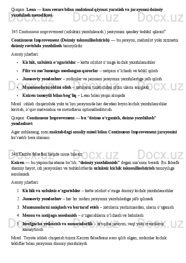 Qisqasi:  Lean — kam resurs bilan maksimal qiymat yaratish va jarayonni doimiy 
yaxshilash metodikasi .
345.Continuous improvement (uzluksiz yaxshilanish ) jarayonini qanday tashkil qilasiz?
Continuous Improvement (Doimiy takomillashtirish)  — bu jarayon, mahsulot yoki xizmatni
doimiy ravishda yaxshilash  tamoyilidir.
Asosiy jihatlari:
 Kichik, uzluksiz o‘zgarishlar  – katta islohot o‘rniga kichik yaxshilanishlar
 Fikr va ma’lumotga asoslangan qarorlar  – natijani o‘lchash va tahlil qilish
 Jamoaviy yondashuv  – xodimlar va jamoani jarayonni yaxshilashga jalb qilish
 Muammolarni oldini olish  – xatolarni tuzatishdan oldin ularni aniqlash
 Kaizen tamoyili bilan bog‘liq  – Lean bilan yaqin aloqada
Misol: ishlab chiqarishda yoki ta’lim jarayonida har darsdan keyin kichik yaxshilanishlar 
kiritish, o‘quv materialini va metodlarni optimallashtirish.
Qisqasi:  Continuous Improvement — bu “doimo o‘rganish, doimo yaxshilash” 
yondashuvi .
Agar xohlasang, men  maktabdagi amaliy misol bilan Continuous Improvement jarayonini  
ko‘rsatib bera olaman.
346.Kaizen falsafasi haqida nima bilasiz
Kaizen  — bu yaponcha atama bo‘lib,  “doimiy yaxshilanish”  degan ma’noni beradi. Bu falsafa
shaxsiy hayot, ish jarayonlari va tashkilotlarda  uzluksiz kichik takomillashtirish  tamoyiliga 
asoslanadi.
Asosiy jihatlari:
1. Kichik va uzluksiz o‘zgarishlar  – katta islohot o‘rniga doimiy kichik yaxshilanishlar
2. Jamoaviy yondashuv  – har bir xodim jarayonni yaxshilashga jalb qilinadi
3. Muammolarni aniqlash va bartaraf etish  – xatolarni yashirmasdan, ularni o‘rganish
4. Mezon va natijaga asoslanish  – o‘zgarishlarni o‘lchash va baholash
5. Isrofgacha yetkazish va samaradorlik  – ortiqcha jarayon, vaqt yoki resurslarni 
kamaytirish
Misol: Toyota ishlab chiqarish tizimi Kaizen falsafasini asos qilib olgan, xodimlar kichik 
takliflar bilan jarayonni doimiy yaxshilaydi. 