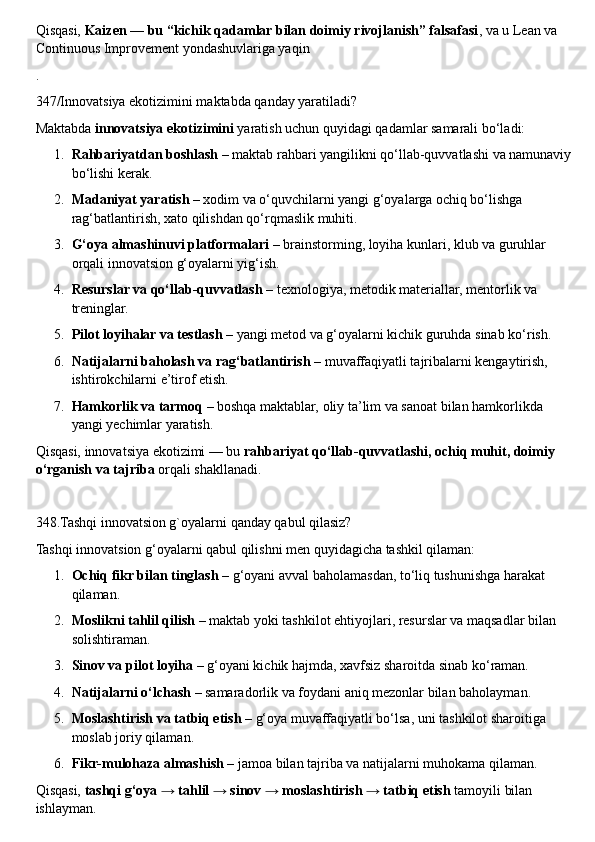 Qisqasi,  Kaizen — bu “kichik qadamlar bilan doimiy rivojlanish” falsafasi , va u Lean va 
Continuous Improvement yondashuvlariga yaqin
.
347/Innovatsiya ekotizimini maktabda qanday yaratiladi?
Maktabda  innovatsiya ekotizimini  yaratish uchun quyidagi qadamlar samarali bo‘ladi:
1. Rahbariyatdan boshlash  – maktab rahbari yangilikni qo‘llab-quvvatlashi va namunaviy
bo‘lishi kerak.
2. Madaniyat yaratish  – xodim va o‘quvchilarni yangi g‘oyalarga ochiq bo‘lishga 
rag‘batlantirish, xato qilishdan qo‘rqmaslik muhiti.
3. G‘oya almashinuvi platformalari  – brainstorming, loyiha kunlari, klub va guruhlar 
orqali innovatsion g‘oyalarni yig‘ish.
4. Resurslar va qo‘llab-quvvatlash  – texnologiya, metodik materiallar, mentorlik va 
treninglar.
5. Pilot loyihalar va testlash  – yangi metod va g‘oyalarni kichik guruhda sinab ko‘rish.
6. Natijalarni baholash va rag‘batlantirish  – muvaffaqiyatli tajribalarni kengaytirish, 
ishtirokchilarni e’tirof etish.
7. Hamkorlik va tarmoq  – boshqa maktablar, oliy ta’lim va sanoat bilan hamkorlikda 
yangi yechimlar yaratish.
Qisqasi, innovatsiya ekotizimi — bu  rahbariyat qo‘llab-quvvatlashi, ochiq muhit, doimiy 
o‘rganish va tajriba  orqali shakllanadi.
348.Tashqi innovatsion g`oyalarni qanday qabul qilasiz?
Tashqi innovatsion g‘oyalarni qabul qilishni men quyidagicha tashkil qilaman:
1. Ochiq fikr bilan tinglash  – g‘oyani avval baholamasdan, to‘liq tushunishga harakat 
qilaman.
2. Moslikni tahlil qilish  – maktab yoki tashkilot ehtiyojlari, resurslar va maqsadlar bilan 
solishtiraman.
3. Sinov va pilot loyiha  – g‘oyani kichik hajmda, xavfsiz sharoitda sinab ko‘raman.
4. Natijalarni o‘lchash  – samaradorlik va foydani aniq mezonlar bilan baholayman.
5. Moslashtirish va tatbiq etish  – g‘oya muvaffaqiyatli bo‘lsa, uni tashkilot sharoitiga 
moslab joriy qilaman.
6. Fikr-mulohaza almashish  – jamoa bilan tajriba va natijalarni muhokama qilaman.
Qisqasi,  tashqi g‘oya → tahlil → sinov → moslashtirish → tatbiq etish  tamoyili bilan 
ishlayman. 