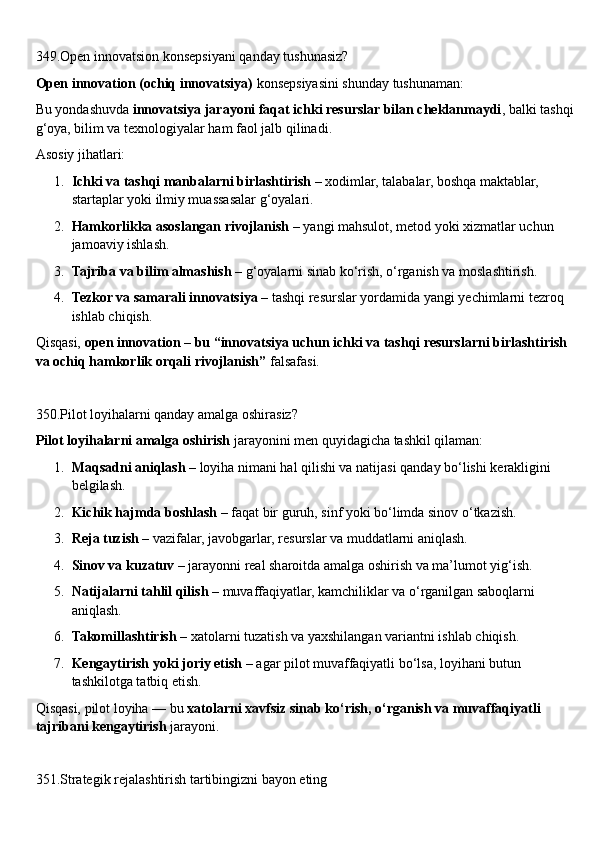 349.Open innovatsion konsepsiyani qanday tushunasiz?
Open innovation (ochiq innovatsiya)  konsepsiyasini shunday tushunaman:
Bu yondashuvda  innovatsiya jarayoni faqat ichki resurslar bilan cheklanmaydi , balki tashqi
g‘oya, bilim va texnologiyalar ham faol jalb qilinadi.
Asosiy jihatlari:
1. Ichki va tashqi manbalarni birlashtirish  – xodimlar, talabalar, boshqa maktablar, 
startaplar yoki ilmiy muassasalar g‘oyalari.
2. Hamkorlikka asoslangan rivojlanish  – yangi mahsulot, metod yoki xizmatlar uchun 
jamoaviy ishlash.
3. Tajriba va bilim almashish  – g‘oyalarni sinab ko‘rish, o‘rganish va moslashtirish.
4. Tezkor va samarali innovatsiya  – tashqi resurslar yordamida yangi yechimlarni tezroq 
ishlab chiqish.
Qisqasi,  open innovation – bu “innovatsiya uchun ichki va tashqi resurslarni birlashtirish 
va ochiq hamkorlik orqali rivojlanish”  falsafasi.
350.Pilot loyihalarni qanday amalga oshirasiz?
Pilot loyihalarni amalga oshirish  jarayonini men quyidagicha tashkil qilaman:
1. Maqsadni aniqlash  – loyiha nimani hal qilishi va natijasi qanday bo‘lishi kerakligini 
belgilash.
2. Kichik hajmda boshlash  – faqat bir guruh, sinf yoki bo‘limda sinov o‘tkazish.
3. Reja tuzish  – vazifalar, javobgarlar, resurslar va muddatlarni aniqlash.
4. Sinov va kuzatuv  – jarayonni real sharoitda amalga oshirish va ma’lumot yig‘ish.
5. Natijalarni tahlil qilish  – muvaffaqiyatlar, kamchiliklar va o‘rganilgan saboqlarni 
aniqlash.
6. Takomillashtirish  – xatolarni tuzatish va yaxshilangan variantni ishlab chiqish.
7. Kengaytirish yoki joriy etish  – agar pilot muvaffaqiyatli bo‘lsa, loyihani butun 
tashkilotga tatbiq etish.
Qisqasi, pilot loyiha — bu  xatolarni xavfsiz sinab ko‘rish, o‘rganish va muvaffaqiyatli 
tajribani kengaytirish  jarayoni.
351.Strategik rejalashtirish tartibingizni bayon eting 