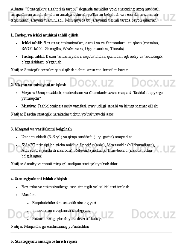 Albatta! “Strategik rejalashtirish tartibi” deganda tashkilot yoki shaxsning uzoq muddatli 
maqsadlarini aniqlash, ularni amalga oshirish yo‘llarini belgilash va resurslarni samarali 
taqsimlash jarayoni tushuniladi.  Men quyida bu jarayonni tizimli tarzda bayon qilaman:
1. Tashqi va ichki muhitni tahlil qilish
 Ichki tahlil:  Resurslar, imkoniyatlar, kuchli va zaif tomonlarni aniqlash (masalan, 
SWOT tahlil: Strengths, Weaknesses, Opportunities, Threats).
 Tashqi tahlil:  Bozor tendensiyalari, raqobatchilar, qonunlar, iqtisodiy va texnologik 
o‘zgarishlarni o‘rganish.
Natija:  Strategik qarorlar qabul qilish uchun zarur ma’lumotlar bazasi.
2. Vizyon va missiyani aniqlash
 Vizyon:  Uzoq muddatli, motivatsion va ilhomlantiruvchi maqsad.  Tashkilot qayerga 
yetmoqchi?
 Missiya:  Tashkilotning asosiy vazifasi, mavjudligi sababi va kimga xizmat qilishi.
Natija:  Barcha strategik harakatlar uchun yo‘naltiruvchi asos.
3. Maqsad va vazifalarni belgilash
 Uzoq muddatli (3–5 yil) va qisqa muddatli (1 yilgacha) maqsadlar.
 SMART prinsipi bo‘yicha aniqlik: Specific (aniq), Measurable (o‘lchanadigan), 
Achievable (erishish mumkin), Relevant (muhim), Time-bound (muddat bilan 
belgilangan).
Natija:  Amaliy va monitoring qilinadigan strategik yo‘nalishlar.
4. Strategiyalarni ishlab chiqish
 Resurslar va imkoniyatlarga mos strategik yo‘nalishlarni tanlash.
 Masalan:
o Raqobatchilardan ustunlik strategiyasi
o Innovatsion rivojlanish strategiyasi
o Bozorni kengaytirish yoki diversifikatsiya
Natija:  Maqsadlarga erishishning yo‘nalishlari.
5. Strategiyani amalga oshirish rejasi 