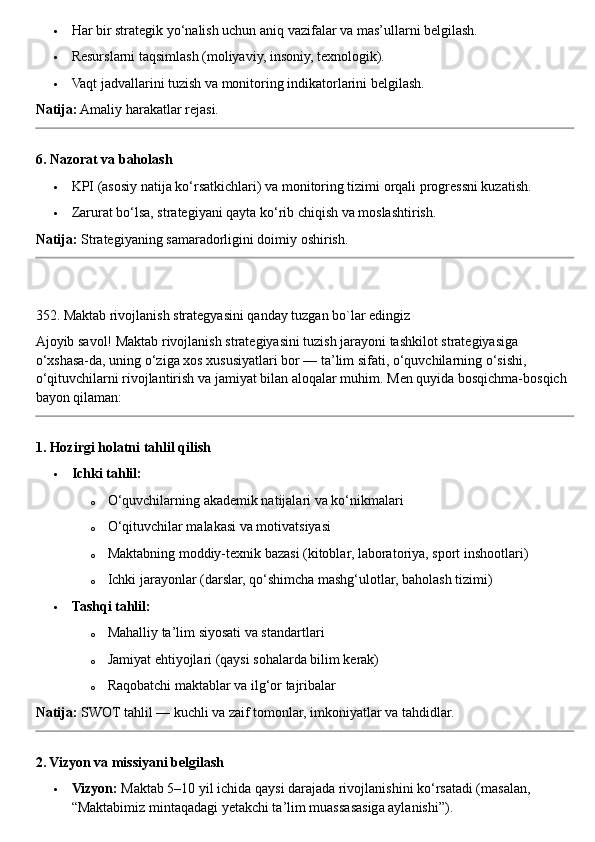  Har bir strategik yo‘nalish uchun aniq vazifalar va mas’ullarni belgilash.
 Resurslarni taqsimlash (moliyaviy, insoniy, texnologik).
 Vaqt jadvallarini tuzish va monitoring indikatorlarini belgilash.
Natija:  Amaliy harakatlar rejasi.
6. Nazorat va baholash
 KPI (asosiy natija ko‘rsatkichlari) va monitoring tizimi orqali progressni kuzatish.
 Zarurat bo‘lsa, strategiyani qayta ko‘rib chiqish va moslashtirish.
Natija:  Strategiyaning samaradorligini doimiy oshirish.
352. Maktab rivojlanish strategyasini qanday tuzgan bo`lar edingiz
Ajoyib savol! Maktab rivojlanish strategiyasini tuzish jarayoni tashkilot strategiyasiga 
o‘xshasa-da, uning o‘ziga xos xususiyatlari bor — ta’lim sifati, o‘quvchilarning o‘sishi, 
o‘qituvchilarni rivojlantirish va jamiyat bilan aloqalar muhim.  Men quyida bosqichma-bosqich 
bayon qilaman:
1. Hozirgi holatni tahlil qilish
 Ichki tahlil:
o O‘quvchilarning akademik natijalari va ko‘nikmalari
o O‘qituvchilar malakasi va motivatsiyasi
o Maktabning moddiy-texnik bazasi (kitoblar, laboratoriya, sport inshootlari)
o Ichki jarayonlar (darslar, qo‘shimcha mashg‘ulotlar, baholash tizimi)
 Tashqi tahlil:
o Mahalliy ta’lim siyosati va standartlari
o Jamiyat ehtiyojlari (qaysi sohalarda bilim kerak)
o Raqobatchi maktablar va ilg‘or tajribalar
Natija:  SWOT tahlil — kuchli va zaif tomonlar, imkoniyatlar va tahdidlar.
2. Vizyon va missiyani belgilash
 Vizyon:  Maktab 5–10 yil ichida qaysi darajada rivojlanishini ko‘rsatadi (masalan, 
“Maktabimiz mintaqadagi yetakchi ta’lim muassasasiga aylanishi”). 