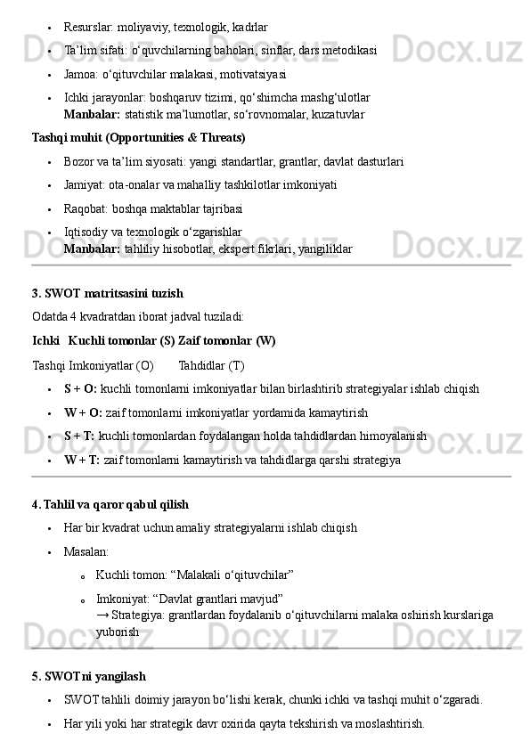  Resurslar: moliyaviy, texnologik, kadrlar
 Ta’lim sifati: o‘quvchilarning baholari, sinflar, dars metodikasi
 Jamoa: o‘qituvchilar malakasi, motivatsiyasi
 Ichki jarayonlar: boshqaruv tizimi, qo‘shimcha mashg‘ulotlar
Manbalar:  statistik ma’lumotlar, so‘rovnomalar, kuzatuvlar
Tashqi muhit (Opportunities & Threats)
 Bozor va ta’lim siyosati: yangi standartlar, grantlar, davlat dasturlari
 Jamiyat: ota-onalar va mahalliy tashkilotlar imkoniyati
 Raqobat: boshqa maktablar tajribasi
 Iqtisodiy va texnologik o‘zgarishlar
Manbalar:  tahliliy hisobotlar, ekspert fikrlari, yangiliklar
3. SWOT matritsasini tuzish
Odatda 4 kvadratdan iborat jadval tuziladi:
Ichki Kuchli tomonlar (S) Zaif tomonlar (W)
Tashqi Imkoniyatlar (O) Tahdidlar (T)
 S + O:  kuchli tomonlarni imkoniyatlar bilan birlashtirib strategiyalar ishlab chiqish
 W + O:  zaif tomonlarni imkoniyatlar yordamida kamaytirish
 S + T:  kuchli tomonlardan foydalangan holda tahdidlardan himoyalanish
 W + T:  zaif tomonlarni kamaytirish va tahdidlarga qarshi strategiya
4. Tahlil va qaror qabul qilish
 Har bir kvadrat uchun amaliy strategiyalarni ishlab chiqish
 Masalan:
o Kuchli tomon: “Malakali o‘qituvchilar”
o Imkoniyat: “Davlat grantlari mavjud”
→ Strategiya: grantlardan foydalanib o‘qituvchilarni malaka oshirish kurslariga 
yuborish
5. SWOTni yangilash
 SWOT tahlili doimiy jarayon bo‘lishi kerak, chunki ichki va tashqi muhit o‘zgaradi.
 Har yili yoki har strategik davr oxirida qayta tekshirish va moslashtirish. 