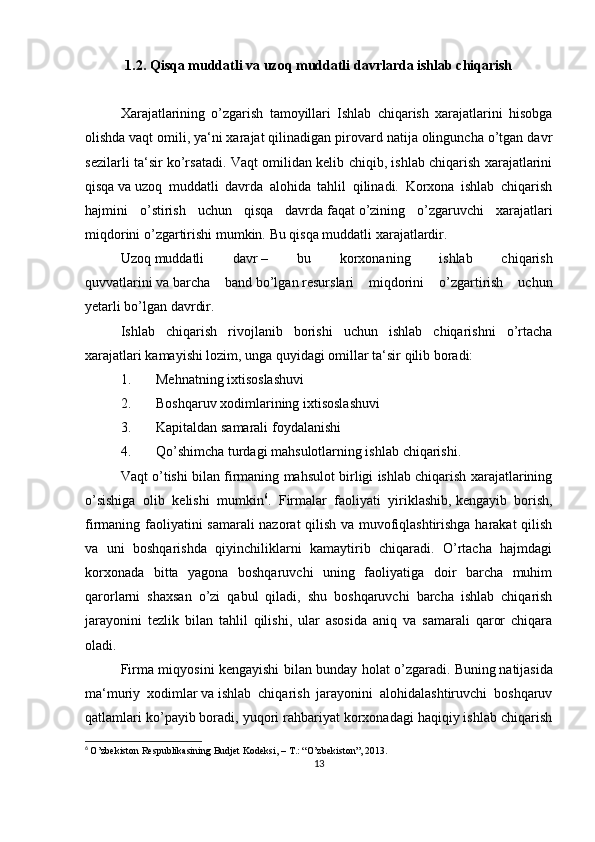 1.2. Qisqa muddatli va uzoq muddatli davrlarda ishlab chiqarish
Xarajatlarining   o’zgarish   tamoyillari   Ishlab   chiqarish   xarajatlarini   hisobga
olishda   vaqt omili,   ya‘ni xarajat qilinadigan pirovard natija olinguncha o’tgan davr
sezilarli ta‘sir ko’rsatadi. Vaqt omilidan kelib chiqib, ishlab chiqarish xarajatlarini
qisqa   va   uzoq   muddatli   davrda   alohida   tahlil   qilinadi.   Korxona   ishlab   chiqarish
hajmini   o’stirish   uchun   qisqa   davrda   faqat   o’zining   o’zgaruvchi   xarajatlari
miqdorini o’zgartirishi   mumkin.   Bu   qisqa   muddatli   xarajatlardir.
Uzoq   muddatli   davr   –   bu   korxonaning   ishlab   chiqarish
quvvatlarini   va   barcha   band   bo’lgan   resurslari   miqdorini   o’zgartirish   uchun
yetarli   bo’lgan   davrdir.
Ishlab   chiqarish   rivojlanib   borishi   uchun   ishlab   chiqarishni   o’rtacha
xarajatlari kamayishi lozim, unga quyidagi omillar ta‘sir qilib boradi:
1. Mehnatning   ixtisoslashuvi
2. Boshqaruv xodimlarining   ixtisoslashuvi
3. Kapitaldan   samarali   foydalanishi
4. Qo’shimcha turdagi mahsulotlarning ishlab   chiqarishi.
Vaqt o’tishi bilan firmaning mahsulot birligi ishlab chiqarish xarajatlarining
o’sishiga   olib   kelishi   mumkin 6
.   Firmalar   faoliyati   yiriklashib,   kengayib   borish ,
firmaning faoliyatini samarali  nazorat qilish va muvofiqlashtirishga harakat qilish
va   uni   boshqarishda   qiyinchiliklarni   kamaytirib   chiqaradi.   O’rtacha   hajmdagi
korxonada   bitta   yagona   boshqaruvchi   uning   faoliyatiga   doir   barcha   muhim
qarorlarni   shaxsan   o’zi   qabul   qiladi,   shu   boshqaruvchi   barcha   ishlab   chiqarish
jarayonini   tezlik   bilan   tahlil   qilishi,   ular   asosida   aniq   va   samarali   qaror   chiqara
oladi.
Firma miqyosini kengayishi bilan bunday holat o’zgaradi.   Buning   natijasida
ma‘muriy   xodimlar   va   ishlab   chiqarish   jarayonini   alohidalashtiruvchi   boshqaruv
qatlamlari ko’payib boradi, yuqori rahbariyat korxonadagi haqiqiy ishlab chiqarish
6
  O’zbekiston Respublikasining Budjet Kodeksi, – T.: “O’zbekiston”, 2013.
13 