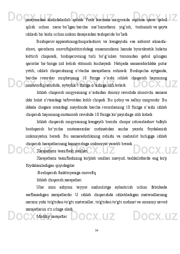jarayonidan   alohidalashib   qoladi   Yirik   korxona   miqyosida   oqilona   qaror   qabul
qilish   uchun   zarur   bo’lgan   barcha   ma‘lumotlarni   yig’ish,   tushunish   va   qayta
ishlash bir kishi uchun   imkon   darajasidan tashqarida bo’ladi. 
Boshqaruv   apparatiningchuqurlashuvi   va   kengayishi   esa   axborot   almashi-
shuvi,   qarorlarni   muvofiqlashtirishdagi   muammolarni   hamda   byurokratik   holatni
keltirib   chiqaradi,   boshqaruvning   turli   bo’g’inlari   tomonidan   qabul   qilingan
qarorlar   bir-biriga   zid   kelish   ehtimoli   kuchayadi.   Natijada   samaradorlikka   putur
yetib,   ishlab   chiqarishning   o’rtacha   xarajatlarni   oshiradi.   Boshqacha   aytganda,
barcha   resurslar   miqdorining   10   foizga   o’sishi   ishlab   chiqarish   hajmining
nomuvofiq ravishda, aytaylik 5 foizga o’sishiga olib keladi.
Ishlab   chiqarish   miqyosining   o’sishidan   doimiy   ravishda   olinuvchi   samara
ikki holat o’rtasidagi  tafovutdan kelib chiqadi. Bu ijobiy va salbiy miqyosdir. Bu
ikkala   chegara   orasidagi   maydonda   barcha   resurslarning   10   foizga   o’sishi   ishlab
chiqarish hajmining mutanosib ravishda 10 foizga ko’payishiga olib keladi.
Ishlab   chiqarish   miqyosining   kengayib   borishi   chuqur   ixtisoslashuv   tufayli
boshqarish   bo’yicha   mutaxassislar   mehnatidan   ancha   yaxshi   foydalanish
imkoniyatini   beradi.   Bu   samaradorlikning   oshishi   va   mahsulot   birligiga   ishlab
chiqarish harajatlarining kamayishiga imkoniyat yaratib beradi.
Xarajatlarni tasniflash usullari
Xarajatlarni   tasniflashning   ko'plab   usullari   mavjud,   tashkilotlarda   eng   ko'p
foydalaniladigan quyidagilar.
-Boshqarish funktsiyasiga muvofiq
Ishlab chiqarish xarajatlari
Ular   xom   ashyoni   tayyor   mahsulotga   aylantirish   uchun   fabrikada
sarflanadigan   xarajatlardir.   U   ishlab   chiqarishda   ishlatiladigan   materiallarning
narxini yoki to'g'ridan-to'g'ri materiallar, to'g'ridan-to'g'ri mehnat va umumiy zavod
xarajatlarini o'z ichiga oladi.
Moddiy xarajatlar
14 