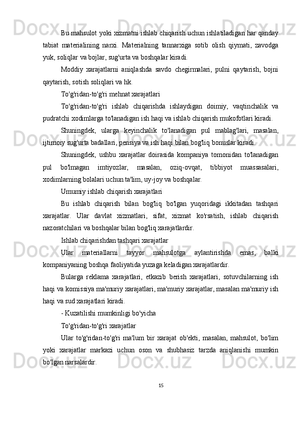 Bu mahsulot yoki xizmatni ishlab chiqarish uchun ishlatiladigan har qanday
tabiat   materialining   narxi.   Materialning   tannarxiga   sotib   olish   qiymati,   zavodga
yuk, soliqlar va bojlar, sug'urta va boshqalar kiradi.
Moddiy   xarajatlarni   aniqlashda   savdo   chegirmalari,   pulni   qaytarish,   bojni
qaytarish, sotish soliqlari va hk.
To'g'ridan-to'g'ri mehnat xarajatlari
To'g'ridan-to'g'ri   ishlab   chiqarishda   ishlaydigan   doimiy,   vaqtinchalik   va
pudratchi xodimlarga to'lanadigan ish haqi va ishlab chiqarish mukofotlari kiradi.
Shuningdek,   ularga   keyinchalik   to'lanadigan   pul   mablag'lari,   masalan,
ijtimoiy sug'urta badallari, pensiya va ish haqi bilan bog'liq bonuslar kiradi.
Shuningdek,   ushbu   xarajatlar   doirasida   kompaniya   tomonidan   to'lanadigan
pul   bo'lmagan   imtiyozlar,   masalan,   oziq-ovqat,   tibbiyot   muassasalari,
xodimlarning bolalari uchun ta'lim, uy-joy va boshqalar.
Umumiy ishlab chiqarish xarajatlari
Bu   ishlab   chiqarish   bilan   bog'liq   bo'lgan   yuqoridagi   ikkitadan   tashqari
xarajatlar.   Ular   davlat   xizmatlari,   sifat,   xizmat   ko'rsatish,   ishlab   chiqarish
nazoratchilari va boshqalar bilan bog'liq xarajatlardir.
Ishlab chiqarishdan tashqari xarajatlar
Ular   materiallarni   tayyor   mahsulotga   aylantirishda   emas,   balki
kompaniyaning boshqa faoliyatida yuzaga keladigan xarajatlardir.
Bularga   reklama   xarajatlari,   etkazib   berish   xarajatlari,   sotuvchilarning   ish
haqi va komissiya ma'muriy xarajatlari, ma'muriy xarajatlar, masalan ma'muriy ish
haqi va sud xarajatlari kiradi.
- Kuzatilishi mumkinligi bo'yicha
To'g'ridan-to'g'ri xarajatlar
Ular   to'g'ridan-to'g'ri   ma'lum   bir   xarajat   ob'ekti,   masalan,   mahsulot,   bo'lim
yoki   xarajatlar   markazi   uchun   oson   va   shubhasiz   tarzda   aniqlanishi   mumkin
bo'lgan narsalardir.
15 