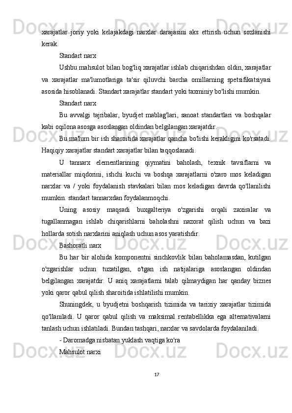 xarajatlar   joriy   yoki   kelajakdagi   narxlar   darajasini   aks   ettirish   uchun   sozlanishi
kerak.
Standart narx
Ushbu mahsulot bilan bog'liq xarajatlar ishlab chiqarishdan oldin, xarajatlar
va   xarajatlar   ma'lumotlariga   ta'sir   qiluvchi   barcha   omillarning   spetsifikatsiyasi
asosida hisoblanadi. Standart xarajatlar standart yoki taxminiy bo'lishi mumkin.
Standart narx
Bu   avvalgi   tajribalar,   byudjet   mablag'lari,   sanoat   standartlari   va   boshqalar
kabi oqilona asosga asoslangan oldindan belgilangan xarajatdir.
Bu ma'lum bir ish sharoitida xarajatlar qancha bo'lishi kerakligini ko'rsatadi.
Haqiqiy xarajatlar standart xarajatlar bilan taqqoslanadi.
U   tannarx   elementlarining   qiymatini   baholash,   texnik   tavsiflarni   va
materiallar   miqdorini,   ishchi   kuchi   va   boshqa   xarajatlarni   o'zaro   mos   keladigan
narxlar   va   /   yoki   foydalanish   stavkalari   bilan   mos   keladigan   davrda   qo'llanilishi
mumkin. standart tannarxdan foydalanmoqchi.
Uning   asosiy   maqsadi   buxgalteriya   o'zgarishi   orqali   zaxiralar   va
tugallanmagan   ishlab   chiqarishlarni   baholashni   nazorat   qilish   uchun   va   bazi
hollarda sotish narxlarini aniqlash uchun asos yaratishdir.
Bashoratli narx
Bu   har   bir   alohida   komponentni   sinchkovlik   bilan   baholamasdan,   kutilgan
o'zgarishlar   uchun   tuzatilgan,   o'tgan   ish   natijalariga   asoslangan   oldindan
belgilangan   xarajatdir.   U   aniq   xarajatlarni   talab   qilmaydigan   har   qanday   biznes
yoki qaror qabul qilish sharoitida ishlatilishi mumkin.
Shuningdek,   u   byudjetni   boshqarish   tizimida   va   tarixiy   xarajatlar   tizimida
qo'llaniladi.   U   qaror   qabul   qilish   va   maksimal   rentabellikka   ega   alternativalarni
tanlash uchun ishlatiladi. Bundan tashqari, narxlar va savdolarda foydalaniladi.
- Daromadga nisbatan yuklash vaqtiga ko'ra
Mahsulot narxi
17 