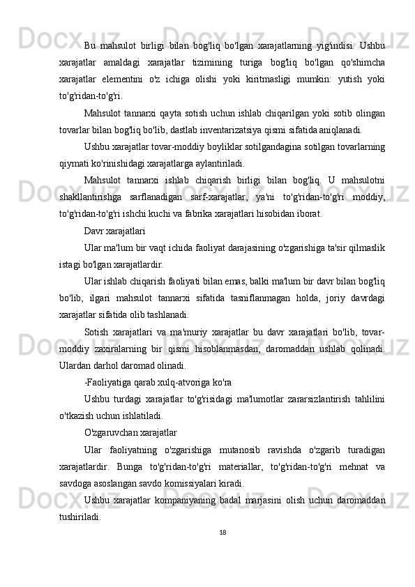Bu   mahsulot   birligi   bilan   bog'liq   bo'lgan   xarajatlarning   yig'indisi.   Ushbu
xarajatlar   amaldagi   xarajatlar   tizimining   turiga   bog'liq   bo'lgan   qo'shimcha
xarajatlar   elementini   o'z   ichiga   olishi   yoki   kiritmasligi   mumkin:   yutish   yoki
to'g'ridan-to'g'ri.
Mahsulot   tannarxi   qayta  sotish   uchun  ishlab   chiqarilgan   yoki   sotib   olingan
tovarlar bilan bog'liq bo'lib, dastlab inventarizatsiya qismi sifatida aniqlanadi.
Ushbu xarajatlar tovar-moddiy boyliklar sotilgandagina sotilgan tovarlarning
qiymati ko'rinishidagi xarajatlarga aylantiriladi.
Mahsulot   tannarxi   ishlab   chiqarish   birligi   bilan   bog'liq.   U   mahsulotni
shakllantirishga   sarflanadigan   sarf-xarajatlar,   ya'ni   to'g'ridan-to'g'ri   moddiy,
to'g'ridan-to'g'ri ishchi kuchi va fabrika xarajatlari hisobidan iborat.
Davr xarajatlari
Ular ma'lum bir vaqt ichida faoliyat darajasining o'zgarishiga ta'sir qilmaslik
istagi bo'lgan xarajatlardir.
Ular ishlab chiqarish faoliyati bilan emas, balki ma'lum bir davr bilan bog'liq
bo'lib,   ilgari   mahsulot   tannarxi   sifatida   tasniflanmagan   holda,   joriy   davrdagi
xarajatlar sifatida olib tashlanadi.
Sotish   xarajatlari   va   ma'muriy   xarajatlar   bu   davr   xarajatlari   bo'lib,   tovar-
moddiy   zaxiralarning   bir   qismi   hisoblanmasdan,   daromaddan   ushlab   qolinadi.
Ulardan darhol daromad olinadi.
-Faoliyatiga qarab xulq-atvoriga ko'ra
Ushbu   turdagi   xarajatlar   to'g'risidagi   ma'lumotlar   zararsizlantirish   tahlilini
o'tkazish uchun ishlatiladi.
O'zgaruvchan xarajatlar
Ular   faoliyatning   o'zgarishiga   mutanosib   ravishda   o'zgarib   turadigan
xarajatlardir.   Bunga   to'g'ridan-to'g'ri   materiallar,   to'g'ridan-to'g'ri   mehnat   va
savdoga asoslangan savdo komissiyalari kiradi.
Ushbu   xarajatlar   kompaniyaning   badal   marjasini   olish   uchun   daromaddan
tushiriladi.
18 