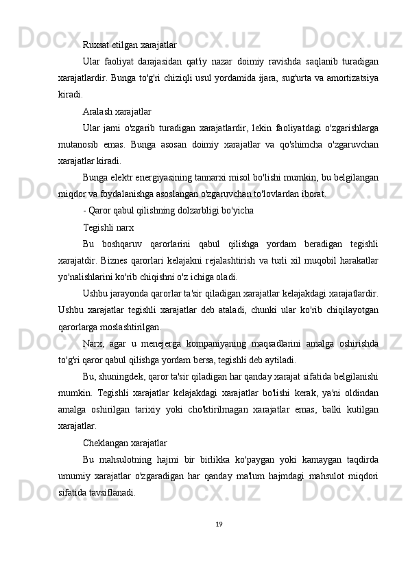Ruxsat etilgan xarajatlar
Ular   faoliyat   darajasidan   qat'iy   nazar   doimiy   ravishda   saqlanib   turadigan
xarajatlardir. Bunga to'g'ri chiziqli usul yordamida ijara, sug'urta va amortizatsiya
kiradi.
Aralash xarajatlar
Ular   jami   o'zgarib   turadigan   xarajatlardir,   lekin   faoliyatdagi   o'zgarishlarga
mutanosib   emas.   Bunga   asosan   doimiy   xarajatlar   va   qo'shimcha   o'zgaruvchan
xarajatlar kiradi.
Bunga elektr energiyasining tannarxi misol bo'lishi mumkin, bu belgilangan
miqdor va foydalanishga asoslangan o'zgaruvchan to'lovlardan iborat.
- Qaror qabul qilishning dolzarbligi bo'yicha
Tegishli narx
Bu   boshqaruv   qarorlarini   qabul   qilishga   yordam   beradigan   tegishli
xarajatdir.   Biznes   qarorlari   kelajakni   rejalashtirish   va   turli   xil   muqobil   harakatlar
yo'nalishlarini ko'rib chiqishni o'z ichiga oladi.
Ushbu jarayonda qarorlar ta'sir qiladigan xarajatlar kelajakdagi xarajatlardir.
Ushbu   xarajatlar   tegishli   xarajatlar   deb   ataladi,   chunki   ular   ko'rib   chiqilayotgan
qarorlarga moslashtirilgan.
Narx,   agar   u   menejerga   kompaniyaning   maqsadlarini   amalga   oshirishda
to'g'ri qaror qabul qilishga yordam bersa, tegishli deb aytiladi.
Bu, shuningdek, qaror ta'sir qiladigan har qanday xarajat sifatida belgilanishi
mumkin.   Tegishli   xarajatlar   kelajakdagi   xarajatlar   bo'lishi   kerak,   ya'ni   oldindan
amalga   oshirilgan   tarixiy   yoki   cho'ktirilmagan   xarajatlar   emas,   balki   kutilgan
xarajatlar.
Cheklangan xarajatlar
Bu   mahsulotning   hajmi   bir   birlikka   ko'paygan   yoki   kamaygan   taqdirda
umumiy   xarajatlar   o'zgaradigan   har   qanday   ma'lum   hajmdagi   mahsulot   miqdori
sifatida tavsiflanadi.
19 