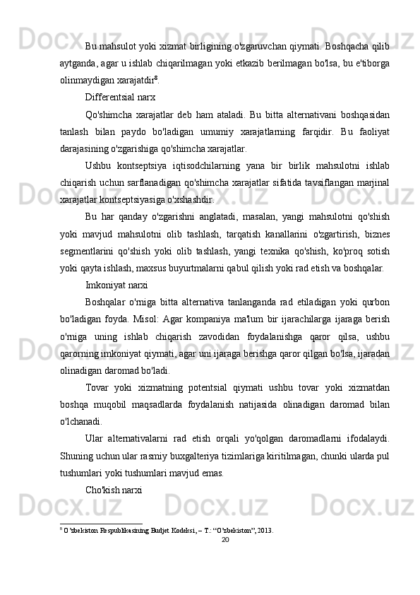 Bu mahsulot yoki xizmat birligining o'zgaruvchan qiymati. Boshqacha qilib
aytganda, agar u ishlab chiqarilmagan yoki etkazib berilmagan bo'lsa, bu e'tiborga
olinmaydigan xarajatdir 8
.
Differentsial narx
Qo'shimcha   xarajatlar   deb   ham   ataladi.   Bu   bitta   alternativani   boshqasidan
tanlash   bilan   paydo   bo'ladigan   umumiy   xarajatlarning   farqidir.   Bu   faoliyat
darajasining o'zgarishiga qo'shimcha xarajatlar.
Ushbu   kontseptsiya   iqtisodchilarning   yana   bir   birlik   mahsulotni   ishlab
chiqarish uchun sarflanadigan qo'shimcha  xarajatlar  sifatida tavsiflangan marjinal
xarajatlar kontseptsiyasiga o'xshashdir.
Bu   har   qanday   o'zgarishni   anglatadi,   masalan,   yangi   mahsulotni   qo'shish
yoki   mavjud   mahsulotni   olib   tashlash,   tarqatish   kanallarini   o'zgartirish,   biznes
segmentlarini   qo'shish   yoki   olib   tashlash,   yangi   texnika   qo'shish,   ko'proq   sotish
yoki qayta ishlash, maxsus buyurtmalarni qabul qilish yoki rad etish va boshqalar.
Imkoniyat narxi
Boshqalar   o'rniga   bitta   alternativa   tanlanganda   rad   etiladigan   yoki   qurbon
bo'ladigan   foyda.   Misol:   Agar   kompaniya   ma'lum   bir   ijarachilarga   ijaraga   berish
o'rniga   uning   ishlab   chiqarish   zavodidan   foydalanishga   qaror   qilsa,   ushbu
qarorning imkoniyat qiymati, agar uni ijaraga berishga qaror qilgan bo'lsa, ijaradan
olinadigan daromad bo'ladi.
Tovar   yoki   xizmatning   potentsial   qiymati   ushbu   tovar   yoki   xizmatdan
boshqa   muqobil   maqsadlarda   foydalanish   natijasida   olinadigan   daromad   bilan
o'lchanadi.
Ular   alternativalarni   rad   etish   orqali   yo'qolgan   daromadlarni   ifodalaydi.
Shuning uchun ular rasmiy buxgalteriya tizimlariga kiritilmagan, chunki ularda pul
tushumlari yoki tushumlari mavjud emas.
Cho'kish narxi
8
  O’zbekiston Respublikasining Budjet Kodeksi, – T.: “O’zbekiston”, 2013.
20 