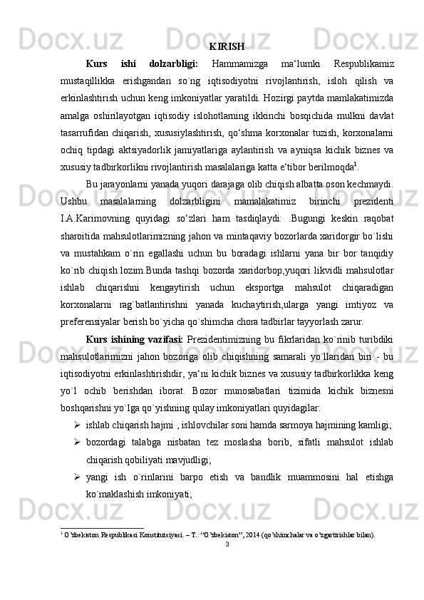 KIRISH
Kurs   ishi   dolzarbligi:   Hammamizga   ma‘lumki   R е spublikamiz
mustaqillikk а   erishgandan   so`ng   iqtisodiyotni   rivojlantirish,   isloh   qilish   va
erkinlashtirish uchun k е ng imkoniyatlar yaratildi. Hozirgi paytda mamlakatimizda
amalga   oshirilayotgan   iqtisodiy   islohotlarning   ikkinchi   bosqichida   mulkni   davlat
tasarrufidan   chiqarish,   xususiylashtirish,   qo‘shma   korxonalar   tuzish,   korxonalarni
ochiq   tipdagi   aktsiyadorlik   jamiyatlariga   aylantirish   va   ayniqsa   kichik   biznes   va
xususiy tadbirkorlikni rivojlantirish masalalariga katta e‘tibor berilmoqda 1
.
Bu jarayonlarni yanada yuqori darajaga olib chiqish albatta oson kechmaydi.
Ushbu   masalalarning   dolzarbligini   mamalakatimiz   birinchi   prezidenti
I.A.Karimovning   quyidagi   so‘zlari   ham   tasdiqlaydi:   .Bugungi   keskin   raqobat
sharoitida mahsulotlarimizning jahon va mintaqaviy bozorlarda xaridorgir bo`lishi
va   mustahkam   o`rin   egallashi   uchun   bu   boradagi   ishlarni   yana   bir   bor   tanqidiy
ko`rib chiqish lozim.Bunda  tashqi  bozorda xaridorbop,yuqori  likvidli  mahsulotlar
ishlab   chiqarishni   kengaytirish   uchun   eksportga   mahsulot   chiqaradigan
korxonalarni   rag`batlantirishni   yanada   kuchaytirish,ularga   yangi   imtiyoz   va
preferensiyalar berish bo`yicha qo`shimcha chora tadbirlar tayyorlash zarur.
Kurs   ishining   vazifasi:   Prezidentimizning  bu   fikrlaridan  ko`rinib   turibdiki
mahsulotlarimizni   jahon   bozoriga   olib   chiqishning   samarali   yo`llaridan   biri   -   bu
iqtisodiyotni erkinlashtirishdir, ya‘ni kichik biznes va xususiy tadbirkorlikka keng
yo`l   ochib   berishdan   iborat.   Bozor   munosabatlari   tizimida   kichik   biznesni
boshqarishni yo`lga qo`yishning qulay imkoniyatlari quyidagilar:
 ishlab chiqarish hajmi , ishlovchilar soni hamda sarmoya hajmining kamligi;
 bozordagi   talabga   nisbatan   tez   moslasha   borib,   sifatli   mahsulot   ishlab
chiqarish qobiliyati mavjudligi;
 yangi   ish   o`rinlarini   barpo   etish   va   bandlik   muammosini   hal   etishga
ko`maklashish imkoniyati;
1
  O’zbekiston Respublikasi Konstitutsiyasi. – T.: “O’zbekiston”, 2014 (qo’shimchalar va o’zgartirishlar bilan).
3 