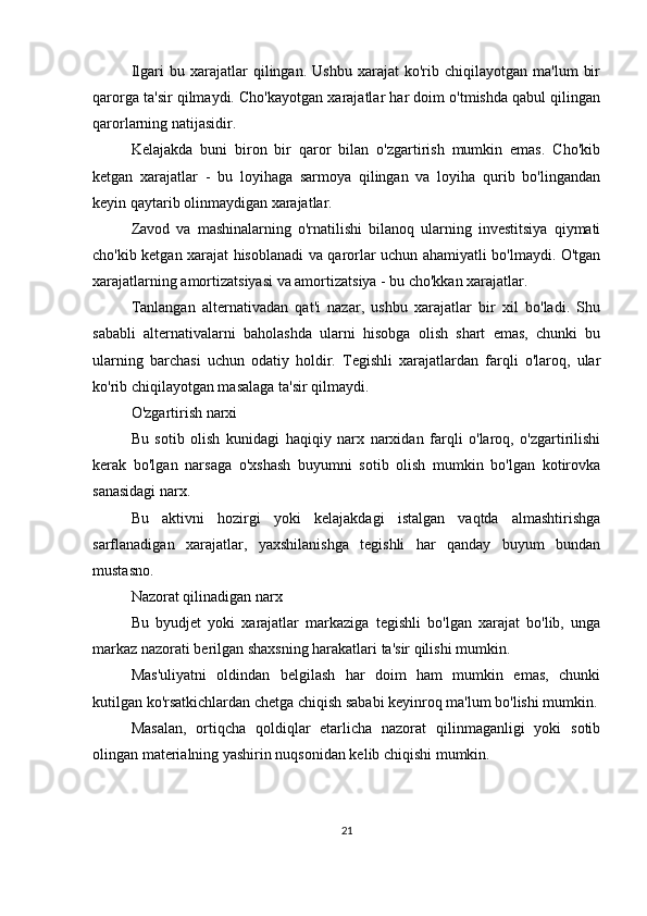 Ilgari   bu   xarajatlar   qilingan.  Ushbu   xarajat   ko'rib  chiqilayotgan   ma'lum   bir
qarorga ta'sir qilmaydi. Cho'kayotgan xarajatlar har doim o'tmishda qabul qilingan
qarorlarning natijasidir.
Kelajakda   buni   biron   bir   qaror   bilan   o'zgartirish   mumkin   emas.   Cho'kib
ketgan   xarajatlar   -   bu   loyihaga   sarmoya   qilingan   va   loyiha   qurib   bo'lingandan
keyin qaytarib olinmaydigan xarajatlar.
Zavod   va   mashinalarning   o'rnatilishi   bilanoq   ularning   investitsiya   qiymati
cho'kib ketgan xarajat hisoblanadi va qarorlar uchun ahamiyatli bo'lmaydi. O'tgan
xarajatlarning amortizatsiyasi va amortizatsiya - bu cho'kkan xarajatlar.
Tanlangan   alternativadan   qat'i   nazar,   ushbu   xarajatlar   bir   xil   bo'ladi.   Shu
sababli   alternativalarni   baholashda   ularni   hisobga   olish   shart   emas,   chunki   bu
ularning   barchasi   uchun   odatiy   holdir.   Tegishli   xarajatlardan   farqli   o'laroq,   ular
ko'rib chiqilayotgan masalaga ta'sir qilmaydi.
O'zgartirish narxi
Bu   sotib   olish   kunidagi   haqiqiy   narx   narxidan   farqli   o'laroq,   o'zgartirilishi
kerak   bo'lgan   narsaga   o'xshash   buyumni   sotib   olish   mumkin   bo'lgan   kotirovka
sanasidagi narx.
Bu   aktivni   hozirgi   yoki   kelajakdagi   istalgan   vaqtda   almashtirishga
sarflanadigan   xarajatlar,   yaxshilanishga   tegishli   har   qanday   buyum   bundan
mustasno.
Nazorat qilinadigan narx
Bu   byudjet   yoki   xarajatlar   markaziga   tegishli   bo'lgan   xarajat   bo'lib,   unga
markaz nazorati berilgan shaxsning harakatlari ta'sir qilishi mumkin.
Mas'uliyatni   oldindan   belgilash   har   doim   ham   mumkin   emas,   chunki
kutilgan ko'rsatkichlardan chetga chiqish sababi keyinroq ma'lum bo'lishi mumkin.
Masalan,   ortiqcha   qoldiqlar   etarlicha   nazorat   qilinmaganligi   yoki   sotib
olingan materialning yashirin nuqsonidan kelib chiqishi mumkin.
21 