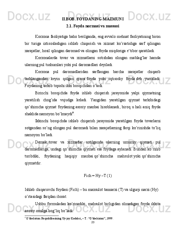 II.BOB. FOYDANING MAZMUNI
2.1. Foyda normasi va massasi
Korxona faoliyatiga baho berilganda, eng avvalo mehnat faoliyatining biron
bir   turiga   ixtisoslashgan   ishlab   chiqarish   va   xizmat   ko’rsatishga   sarf   qilingan
xarajatlar, hosil qilingan daromad va olingan foyda miqdoriga e‘tibor qaratiladi.
Korxonalarda   tovar   va   xizmatlarni   sotishdan   olingan   mablag’lar   hamda
ularning   pul tushumlari yoki pul daromadlari   deyiladi.
Korxona   pul   daromadlaridan   sarflangan   barcha   xarajatlar   chiqarib
tashlangandan   keyin   qolgan   qismi   foyda   yoki   iqtisodiy   foyda   deb   yuritiladi.
Foydaning tarkib topishi ikki bosqichdan o’tadi.
Birinchi   bosqichda   foyda   ishlab   chiqarish   jarayonida   yalpi   qiymatning
yaratilish   chog’ida   vujudga   keladi.   Yangidan   yaratilgan   qiymat   tarkibidagi
qo’shimcha  qiymat   foydaning   asosiy   manbai  hisoblanadi ,  biroq  u  hali  aniq  foyda
shaklida namoyon bo’lmaydi 9
.
Ikkinchi   bosqichda   ishlab   chiqarish   jarayonida   yaratilgan   foyda   tovarlarni
sotgandan so’ng olingan pul daromadi bilan xarajatlarning farqi ko’rinishda to’liq
namoyon bo’ladi.
Demak,   tovar   va   xizmatlar   sotilganda   ularning   umumiy   qiymati   pul
daromadlariga, undagi qo’shimcha qiymati esa foydaga aylanadi. Bundan ko’rinib
turibdiki,   foydaning   haqiqiy   manbai   qo’shimcha   mahsulot   yoki   qo’shimcha
qiymatdir.
Fich = Hy –T   (1)
Ishlab chiqaruvchi foydasi (Fich) – bu maxsulot tannarxi (T) va ulgurji narxi (Hy) 
o’rtasidagi farqdan iborat.
Ushbu   formuladan   ko’rinadiki,   mahsulot   birligidan   olinadigan   foyda   ikkita
asosiy omilga bog’liq bo’ladi:
9
  O’zbekiston Respublikasining Uy-joy Kodeksi, – T.: “O’zbekiston”, 1999.
23 