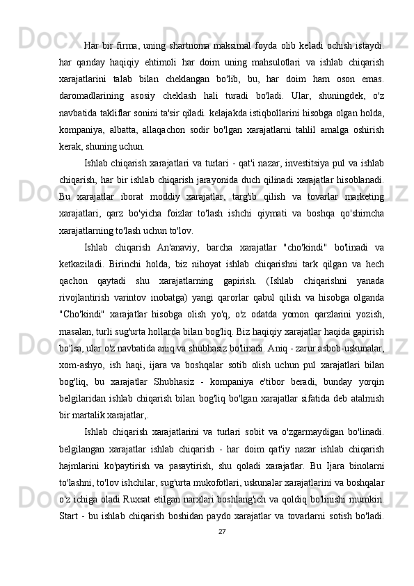 Har   bir   firma,   uning   shartnoma   maksimal   foyda   olib   keladi   ochish   istaydi.
har   qanday   haqiqiy   ehtimoli   har   doim   uning   mahsulotlari   va   ishlab   chiqarish
xarajatlarini   talab   bilan   cheklangan   bo'lib,   bu,   har   doim   ham   oson   emas.
daromadlarining   asosiy   cheklash   hali   turadi   bo'ladi.   Ular,   shuningdek,   o'z
navbatida takliflar sonini ta'sir qiladi. kelajakda istiqbollarini hisobga olgan holda,
kompaniya,   albatta,   allaqachon   sodir   bo'lgan   xarajatlarni   tahlil   amalga   oshirish
kerak, shuning uchun.
Ishlab chiqarish xarajatlari va turlari - qat'i nazar, investitsiya pul va ishlab
chiqarish,  har   bir   ishlab  chiqarish  jarayonida  duch  qilinadi   xarajatlar  hisoblanadi.
Bu   xarajatlar   iborat   moddiy   xarajatlar,   targ'ib   qilish   va   tovarlar   marketing
xarajatlari,   qarz   bo'yicha   foizlar   to'lash   ishchi   qiymati   va   boshqa   qo'shimcha
xarajatlarning to'lash uchun to'lov.
Ishlab   chiqarish   An'anaviy,   barcha   xarajatlar   "cho'kindi"   bo'linadi   va
ketkaziladi.   Birinchi   holda,   biz   nihoyat   ishlab   chiqarishni   tark   qilgan   va   hech
qachon   qaytadi   shu   xarajatlarning   gapirish.   (Ishlab   chiqarishni   yanada
rivojlantirish   varintov   inobatga)   yangi   qarorlar   qabul   qilish   va   hisobga   olganda
"Cho'kindi"   xarajatlar   hisobga   olish   yo'q,   o'z   odatda   yomon   qarzlarini   yozish,
masalan, turli sug'urta hollarda bilan bog'liq. Biz haqiqiy xarajatlar haqida gapirish
bo'lsa, ular o'z navbatida aniq va shubhasiz bo'linadi. Aniq - zarur asbob-uskunalar,
xom-ashyo,   ish   haqi,   ijara   va   boshqalar   sotib   olish   uchun   pul   xarajatlari   bilan
bog'liq,   bu   xarajatlar   Shubhasiz   -   kompaniya   e'tibor   beradi,   bunday   yorqin
belgilaridan   ishlab   chiqarish   bilan   bog'liq   bo'lgan   xarajatlar   sifatida   deb   atalmish
bir martalik xarajatlar,.
Ishlab   chiqarish   xarajatlarini   va   turlari   sobit   va   o'zgarmaydigan   bo'linadi.
belgilangan   xarajatlar   ishlab   chiqarish   -   har   doim   qat'iy   nazar   ishlab   chiqarish
hajmlarini   ko'paytirish   va   pasaytirish,   shu   qoladi   xarajatlar.   Bu   Ijara   binolarni
to'lashni, to'lov ishchilar, sug'urta mukofotlari, uskunalar xarajatlarini va boshqalar
o'z ichiga oladi  Ruxsat  etilgan narxlari boshlang'ich va qoldiq bo'linishi  mumkin.
Start   -   bu   ishlab   chiqarish   boshidan   paydo   xarajatlar   va   tovarlarni   sotish   bo'ladi.
27 