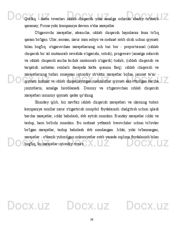 Qoldiq   -   hatto   tovarlari   ishlab   chiqarish   yoki   amalga   oshirish   abadiy   to'xtatib
qaramay, Firma yoki kompaniya davom o'sha xarajatlar.
O'zgaruvchi   xarajatlar,   aksincha,   ishlab   chiqarish   hajmlarini   kuni   to'liq
qaram bo'lgan. Ular, asosan, zarur xom ashyo va mehnat sotib olish uchun qiymati
bilan   bog'liq.   o'zgaruvchan   xarajatlarning   uch   turi   bor   -   proportsional   (ishlab
chiqarish bir xil mutanosib ravishda o'zgarishi, sotish), progressiv (amalga oshirish
va   ishlab   chiqarish   ancha   kichik   mutanosib   o'zgardi)   tushib,   (ishlab   chiqarish   va
tarqatish   nisbatan   sezilarli   darajada   katta   qismini   farq).   ishlab   chiqarish   va
xarajatlarning   turlari   muayyan   iqtisodiy   ob'ektni   xarajatlar   bo'lsa,   jamoat   ta'sir   -
qiymati mehnat va ishlab chiqarilayotgan mahsulotlar qiymati aks ettirilgan barcha
jonzotlarni,   amalga   hisoblanadi.   Doimiy   va   o'zgaruvchan   ishlab   chiqarish
xarajatlari umumiy qiymati qadar qo'shing.
Shunday   qilib,   biz   xavfsiz   ishlab   chiqarish   xarajatlari   va   ularning   turlari
kompaniya omillar zarur o'zgartirish muqobil foydalanish chalg'itish uchun qiladi
barcha   xarajatlar,   ichki   baholash,   deb   aytish   mumkin.   Bunday   xarajatlar   ichki   va
tashqi,   ham   bo'lishi   mumkin.   Bu   mehnat   yetkazib   beruvchilar   uchun   to'lovlar
bo'lgan   xarajatlar,   tashqi   baholash   deb   nomlangan.   Ichki,   yoki   to'lanmagan,
xarajatlar - o'tkazib yuborilgan imkoniyatlar sotib yanada oqilona foydalanish bilan
bog'liq, bu xarajatlar iqtisodiy resurs.
28 