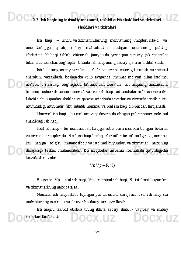 2.2. Ish haqining iqtisodiy mazmuni, tashkil etish shakllari va tizimlari
shakllari va tizimlari
Ish   haqi     –   ishchi   va   xizmatchilarning   mehnatining   miqdori   sifa-ti     va  
unumdorligiga     qarab,     milliy     mahsulotdan     oladigan     unumining     puldagi
ifodasidir.   Ish   haqi   ishlab   chiqarish   jarayonida   yaratilgan   zaruriy   (v)   mahsulot
bilan chambarchas bog’liqdir. Chunki   ish   haqi uning asosiy qismini tashkil etadi.
Ish   haqining   asosiy   vazifasi   –   ishchi   va   xizmatchining   turmush   va   mehnat
sharoitini   yaxshilash,   boshqacha   qilib   aytganda,   mehnat   me‘yori   bilan   iste‘mol
me‘yori   o’rtasidagi   bog’liqlikni   ta‘minotdan   iboratdir.   Ish   haqining   mazmunini
to’laroq tushunish   uchun nominal   va  real   ish  haqi  tushunchalarini  bilish  zarurdir.
Ishchi uchun qanday shaklda va qancha miqdorda tovarlar va xizmatlar sotib olishi
mumkinligi muhimdir. Shu sababli nominal va real ish haqi bir-biridan farqlanadi.
Nominal ish   haqi   – bu ma‘lum vaqt davomida olingan pul   summasi yoki   pul
shaklidagi   ish   haqi.
Real   ish   haqi   –   bu   nominal   ish   haqiga   sotib   olish   mumkin   bo’lgan   tovarlar
va xizmatlar miqdoridir. Real ish haqi boshqa sharoitlar bir xil bo’lganda, nominal
ish   haqiga   to’g’ri   mutanosibdir   va   iste‘mol   buyumlari   va   xizmatlar   narxining
darajasiga   teskari   mutanosibdir.   Bu   miqdorlar   nisbatini   formulada   qo’yidagicha
tasvirlash   mumkin:
Vn Vp   =   R   (5)
Bu yerda: Vp – real ish haqi; Vn – nominal ish haqi; R- iste‘mol buyumlari
va xizmatlarining narx darajasi.
Nominal   ish  haqi  ishlab   topilgan  pul   daromadi  darajasini,   real   ish  haqi  esa
xodimlarning iste‘moli va farovonlik darajasini tavsiflaydi.
Ish   haqini   tashkil   etishda   uning   ikkita   asosiy   shakli   -   vaqtbay   va   ishbay
shakllari farqlanadi.
29 