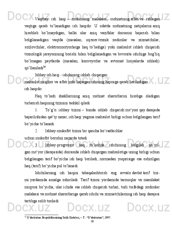 Vaqtbay   ish   haqi   –   xodimning   malakasi,   mehnatning   sifati   va   ishlagan
vaqtiga   qarab   to’lanadigan   ish   haqidir.   U   odatda   mehnatning   natijalarini   aniq
hisoblab   bo’lmaydigan,   balki   ular   aniq   vazifalar   doirasini   bajarish   bilan
belgilanadigan   vaqtda   (masalan,   injener-texnik   xodimlar   va   xizmatchilar,
sozlovchilar,   elektromontyorlarga   haq   to’lashga)   yoki   mahsulot   ishlab   chiqarish
texnologik  jarayonining  borishi   bilan  belgilanadigan   va   bevosita   ishchiga   bog’liq
bo’lmagan   paytlarda   (masalan,   konveyerlar   va   avtomat   liniyalarda   ishlash)
qo’llaniladi 10
.
Ishbay   ish   haqi   - ishchining ishlab chiqargan 
mahsulot   miqdori   va   sifati   yoki   bajargan ishining hajmiga qarab beriladigan 
ish   haqidir.
Haq   to’lash   shakllarining   aniq   mehnat   sharoitlarini   hisobga   oladigan
turlariish haqining tizimini tashkil qiladi.
1. To’g’ri   ishbay   tizimi   –   bunda   ishlab   chiqarish   me‘yori   qay   darajada
bajarilishidan qat‘iy nazar, ish haqi yagona mahsulot birligi uchun belgilangan tarif
bo’yicha   to’lanadi.
2. Ishbay-mukofot tizimi   bir qancha ko’rsatkichlar 
uchun   mukofot   berishni nazarda   tutadi.
3. Ishbay-progressiv   haq   to’lashda   ishchining   belgilab   qo’yil-
gan   me‘yor   (darajasida) doirasida ishlab chiqargan mahsulotiga uning birligi uchun
belgilangan   tarif   bo’yicha   ish   haqi   beriladi,   normadan   yuqorisiga   esa   oshirilgan
haq (tarif) bo’yicha pul   to’lanadi.
Ishchilarning   ish   haqini   tabaqalashtirish   eng   avvalo   davlat   tarif   tizi-
mi   yordamida   amalga   oshiriladi.   Tarif   tizimi   yordamida   tarmoqlar   va   mamlakat
miqyosi  bo’yicha,  ular   ichida  esa   ishlab  chiqarish  turlari,  turli   toifadagi  xodimlar
malakasi va mehnat sharoitlariga qarab ishchi va xizmatchilarning ish haqi darajasi
tartibga solib turiladi.
10
  O’zbekiston Respublikasining Solik Kodeksi, – T.: “O’zbekiston”, 1997.
30 
