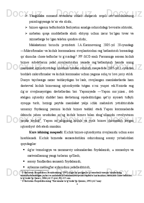  Yangilikka   monand   tovarlarni   ishlab   chiqarish   orqali   iste‘molchilarning
psixologiyasiga ta‘sir eta olishi;
 biznes egasini tadbirkorlik faoliyatini amalga oshirishdagi bevosita ishtiroki;
 nisbatan   qisqa   muddatlarda   aholi   ehtiyoji   uchun   zarur   bo`lgan   tovar   va
xizmatlarga bo`lgan   talabni qondira olishi ;
Malakatimiz   birinchi   prezidenti   I.A.Karimovning   2005-yil   20-iyundagi
―Mikrofirmalar va kichik korxonalarni rivojlantirishni rag`batlantirish borasidagi
qo`shimcha  chora-tadbirlar  to`g`risidagi 2
.   PF-3620-sonli  Farmoniga  asosan  kichik
biznes   subektlarini   jadal   rivojlantirishni   yanada   rag`batlantirish   hamda   uning
mamlakat iqtisodiyotidagi ulushuni tubdan oshirish maqsadida 2005-yil,1-iyulidan
boshlab mikrofirmalar va kichik korxonalar uchun yagona soliq to`lovi joriy etildi.
Dunyo   tajribasiga   nazar   tashlaydigan   bo`lsak,   rivojlangan   mamlakatlarda   ham
dastavval   kichik   biznesning   iqtisodiyotda   tutgan   o`rni   yuqori   edi.Hozirda   eng
ilg`or   rivojlanayotgan   davlatlardan   biri   Yaponiyada   ―Yapon   mo`jizasi.,   deb
atalgan   iqtisodiy   shiddat   ham   davlatning   rejalashtirilgan   qat‘iy   siyosati   tufayli
oyoqqa   turib,   hozirgi   paytda   mamlakat   yalpi   ichki   mahsuloti   yetishtirishda
umumiy   foydaning   yarmini   kichik   biznes   tashkil   etadi..Yapon   korxonalarida
ikkinchi   jahon   urushidan   so‘ng   kichik   biznеs   bilan   shug‘ullanishi   rеvolyutsion
tarzda   kеchdi 3
.   Yapon   xo‘jaligining   kichik   va   yirik   biznеs   chirmashib   kеtgan
iqtisodiyot dеb atash mumkin. 
Kurs   ishining   maqsadi :  Kichik biznes-iqtisodiyotni rivojlanishi uchun asos
hisoblanadi.   Kichik   biznesda   samaradorlikni   oshirishning   asosiy   yo'nalishlari
quyidagilar:
 ilg'or   texnologiya   va   zamonaviy   uskunalardan   foydalanish;      xomashyo   va
materiallaming yangi turlarini qo'llash; 
 asosiy fondlardan samarali foydalanish; 
 aylanma mablag'lar aylanishini jadallashtirish; 
2
  O’zbekiston Respublikasi Prezidentining “1991-yilgacha qurilgan ko’p xonadonli turarjoy binolarining 
umumfoydalanadigan joylari va muhandislik kommunikatsiyalari kapital ta’mirlanishini yakunlash chora-tadbirlari 
to’g’risida”gi Qarori, 2006-yil 27-iyul, PQ-425-son.
3
 O’zbekiston Respublikasining “Korxonalar to’g’risida”gi Qonuni, 1993-yil 7-may.
4 