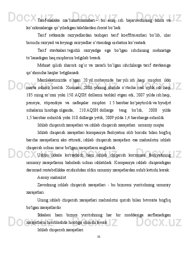 Tarif-malaka   ma‘lumotnomalari   –   bu   aniq   ish   bajaruvchining   bilim   va
ko’nikmalariga qo’yiladigan talablardan iborat bo’ladi.
Tarif   setkasida   razryadlardan   tashqari   tarif   koeffitsientlari   bo’lib,   ular
birinchi razryad va keyingi razryadlar o’rtasidagi nisbatini ko’rsatadi.
Tarif   stavkalari   tegishli   razryadga   ega   bo’lgan   ishchining   mehnatiga
to’lanadigan haq miqdorini belgilab beradi.
Mehnat   qilish   sharoiti   og’ir   va   zararli   bo’lgan   ishchilarga   tarif   stavkasiga
qo’shimcha haqlar   belgilanadi.
Mamlakatimizda   o’tgan   20   yil   mobaynida   har   yili   ish   haqi   miqdori   ikki
marta   oshirib   borildi.   Xususan,   2006   yilning   ohirida   o’rtacha   real   oylik   ish   haqi
185  ming   so’mni   yoki   150  AQSH  dollarini  tashkil   etgan  edi,  2007  yilda   ish   haqi,
pensiya,   stipendiya   va   nafaqalar   miqdori   1.5   barobar   ko’paytirildi   va   byudjet
sohalarini   hisobga   olganda,   210   AQSH   dollarga   teng   bo’ldi,   2008   yilda
1,5   barobar   oshirildi   yoki   310 dollarga yetdi, 2009 yilda 1,4   barobarga   oshirildi.
Ishlab chiqarish xarajatlari va ishlab chiqarish xarajatlari: umumiy nuqtai
Ishlab   chiqarish   xarajatlari   kompaniya   faoliyatini   olib   borishi   bilan   bog'liq
barcha   xarajatlarni   aks   ettiradi,   ishlab   chiqarish   xarajatlari   esa   mahsulotni   ishlab
chiqarish uchun zarur bo'lgan xarajatlarni anglatadi.
Ushbu   ikkala   ko'rsatkich   ham   ishlab   chiqarish   korxonasi   faoliyatining
umumiy   xarajatlarini   baholash   uchun   ishlatiladi.   Kompaniya   ishlab   chiqaradigan
daromad rentabellikka erishishdan oldin umumiy xarajatlardan oshib ketishi kerak.
Asosiy mahsulot
Zavodning   ishlab   chiqarish   xarajatlari   -   bu   biznesni   yuritishning   umumiy
xarajatlari.
Uning   ishlab   chiqarish   xarajatlari   mahsulotni   qurish   bilan   bevosita   bog'liq
bo'lgan xarajatlardir.
Ikkalasi   ham   biznes   yuritishning   har   bir   moddasiga   sarflanadigan
xarajatlarni hisoblashda hisobga olinishi kerak.
Ishlab chiqarish xarajatlari
31 