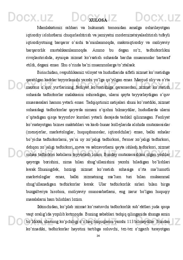 XULOSA
Mamlakatimiz   rahbari   va   hukumati   tomonidan   amalga   oshirilayotgan
iqtisodiy islohotlarni chuqurlashtirish va jamiyatni modernizatsiyalashtirish tufayli
iqtisodiyotning   barqaror   o’sishi   ta’minlanmoqda,   makroiqtisodiy   va   moliyaviy
barqarorlik   mustahkamlanmoqda.   Ammo   bu   degan   so’z,   tadbirkorlikni
rivojlantirishda,   ayniqsa   xizmat   ko’rsatish   sohasida   barcha   muammolar   bartaraf
etildi, degani emas. Shu o’rinda ba’zi muammolarga to’xtalsak.
Birinchidan, respublikamiz viloyat va hududlarida sifatli xizmat ko’rsatishga
qaratilgan kadrlar tayyorlanishi yaxshi yo’lga qo’yilgan emas. Mavjud oliy va o’rta
maxsus   o’quv   yurtlarining   faoliyat   ko’rsatishiga   qaramasdan,   xizmat   ko’rsatish
sohasida   tadbirkorlar   malakasini   oshiradigan,   ularni   qayta   tayyorlaydigan   o’quv
muassasalari hamon yetarli emas. Tadqiqotimiz natijalari shuni ko’rsatdiki, xizmat
sohasidagi   tadbirkorlar   qayerda   nimani   o’qishni   bilmaydilar,   hududlarda   ularni
o’qitadigan   qisqa   tayyorlov   kurslari   yetarli   darajada   tashkil   qilinmagan.   Faoliyat
ko’rsatayotgan biznes maktablari va kasb-hunar kollejlarida alohida mutaxassislar
(menejerlar,   marketologlar,   huquqshunoslar,   iqtisodchilar)   emas,   balki   sohalar
bo’yicha   tadbirkorlarni,   ya’ni   uy   xo’jaligi   tadbirkori,   fermer   xo’jaligi   tadbirkori,
dehqon xo’jaligi tadbirkori, meva va sabzavotlarni qayta ishlash tadbirkori, xizmat
sohasi tadbirkori kabilarni tayyorlash lozim. Bunday mutaxassislikni olgan yoshlar
qayerga   borishini,   nima   bilan   shug’ullanishini   yaxshi   biladigan   bo’lishlari
kerak.   Shuningdek ,   hozirgi   xizmat   ko’rsatish   sohasiga   o’rta   ma’lumotli
marketologlar   emas,   balki   xizmatning   ma’lum   turi   bilan   mukammal
shug’ullanadigan   tadbirkorlar   kerak.   Ular   tadbirkorlik   sirlari   bilan   birga
buxgalteriya   hisobini,   moliyaviy   munosabatlarni,   eng   zarur   bo’lgan   huquqiy
masalalarni ham bilishlari lozim.
Ikkinchidan, ko’plab xizmat ko’rsatuvchi tadbirkorlik sub’ektlari juda qisqa
vaqt oralig’ida yopilib ketmoqda. Buning sabablari tadqiq qilinganida shunga amin
bo’ldikki, ularning ko’pchiligi o’z haq-huquqlarini yaxshi 113 bilmaydilar. Bundan
ko’rinadiki,   tadbirkorlar   hayotini   tartibga   soluvchi,   tez-tez   o’zgarib   turayotgan
34 