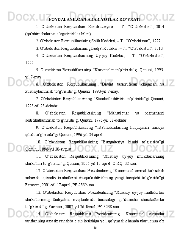 FOYDALANILGAN ADABIYOTLAR RO’YXATI
1.   O’zbekiston   Respublikasi   Konstitutsiyasi.   –   T.:   “O’zbekiston”,   2014
(qo’shimchalar va o’zgartirishlar bilan).
2. O’zbekiston Respublikasining Solik Kodeksi, – T.: “O’zbekiston”, 1997.
3. O’zbekiston Respublikasining Budjet Kodeksi, – T.: “O’zbekiston”, 2013.
4.   O’zbekiston   Respublikasining   Uy-joy   Kodeksi,   –   T.:   “O’zbekiston”,
1999.
5.   O’zbekiston   Respublikasining   “Korxonalar   to’g’risida”gi   Qonuni,   1993-
yil 7-may.
6.   O’zbekiston   Respublikasining   “Davlat   tasarrufidan   chiqarish   va
xususiylashtirish to’g’risida”gi Qonuni.  1993-yil 7-may.
7.   O’zbekiston   Respublikasining   “Standartlashtirish   to’g’risida”gi   Qonuni,
1993-yil 28-dekabr.
8.   O’zbekiston   Respublikasining   “Mahsulotlar   va   xizmatlarni
sertifikatlashtirish to’g’risida”gi Qonuni, 1993-yil 28-dekabr.
9.   O’zbekiston   Respublikasining   “Iste’molchilarning   huquqlarini   himoya
qilish to’g’risida”gi Qonuni, 1996-yil 24-aprel.
10.   O’zbekiston   Respublikasining   “Buxgalteriya   hisobi   to’g’risida”gi
Qonuni, 1996-yil 30-avgust.
11.   O’zbekiston   Respublikasining   “Xususiy   uy-joy   mulkdorlarining
shirkatlari to’g’risida”gi Qonuni, 2006-yil 12-aprel, O’RQ–32-son.
12. O’zbekiston  Respublikasi  Prezidentining “Kommunal   xizmat  ko’rsatish
sohasida   iqtisodiy   islohotlarni   chuqurlashtirishning   yangi   bosqichi   to’g’risida”gi
Farmoni, 2001-yil 17-aprel, PF-2832-son.
13.   O’zbekiston   Respublikasi   Prezidentining   “Xususiy   uy-joy   mulkdorlari
shirkatlarining   faoliyatini   rivojlantirish   borasidagi   qo’shimcha   choratadbirlar
to’g’risida”gi Farmoni, 2002-yil 26-fevral, PF-3038-son.
14.   O’zbekiston   Respublikasi   Prezidentining   “Kommunal   xizmatlar
tariflarining asossiz ravishda o’sib ketishiga yo’l qo’ymaslik hamda ular uchun o’z
36 