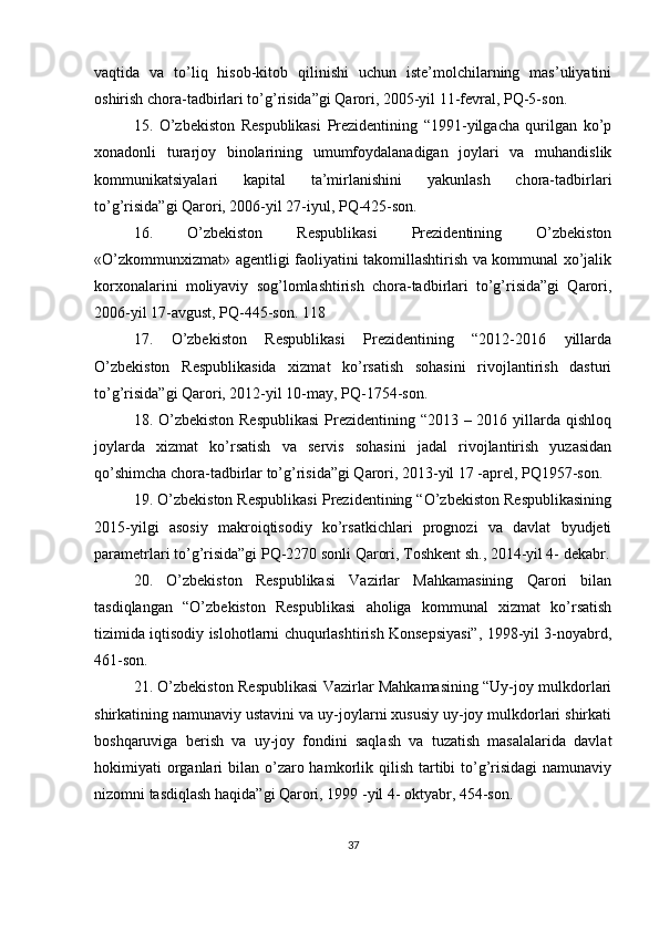 vaqtida   va   to’liq   hisob-kitob   qilinishi   uchun   iste’molchilarning   mas’uliyatini
oshirish chora-tadbirlari to’g’risida”gi Qarori, 2005-yil 11-fevral, PQ-5-son.
15.   O’zbekiston   Respublikasi   Prezidentining   “1991-yilgacha   qurilgan   ko’p
xonadonli   turarjoy   binolarining   umumfoydalanadigan   joylari   va   muhandislik
kommunikatsiyalari   kapital   ta’mirlanishini   yakunlash   chora-tadbirlari
to’g’risida”gi Qarori, 2006-yil 27-iyul, PQ-425-son.
16.   O’zbekiston   Respublikasi   Prezidentining   O’zbekiston
«O’zkommunxizmat» agentligi faoliyatini takomillashtirish va kommunal xo’jalik
korxonalarini   moliyaviy   sog’lomlashtirish   chora-tadbirlari   to’g’risida”gi   Qarori,
2006-yil 17-avgust, PQ-445-son. 118
17.   O’zbekiston   Respublikasi   Prezidentining   “2012-2016   yillarda
O’zbekiston   Respublikasida   xizmat   ko’rsatish   sohasini   rivojlantirish   dasturi
to’g’risida”gi Qarori, 2012-yil 10-may, PQ-1754-son.
18. O’zbekiston Respublikasi  Prezidentining “2013 – 2016 yillarda qishloq
joylarda   xizmat   ko’rsatish   va   servis   sohasini   jadal   rivojlantirish   yuzasidan
qo’shimcha chora-tadbirlar to’g’risida”gi Qarori, 2013-yil 17 -aprel, PQ1957-son.
19. O’zbekiston Respublikasi Prezidentining “O’zbekiston Respublikasining
2015-yilgi   asosiy   makroiqtisodiy   ko’rsatkichlari   prognozi   va   davlat   byudjeti
parametrlari to’g’risida”gi PQ-2270 sonli Qarori, Toshkent sh., 2014-yil 4- dekabr.
20.   O’zbekiston   Respublikasi   Vazirlar   Mahkamasining   Qarori   bilan
tasdiqlangan   “O’zbekiston   Respublikasi   aholiga   kommunal   xizmat   ko’rsatish
tizimida iqtisodiy islohotlarni chuqurlashtirish Konsepsiyasi”, 1998-yil 3-noyabrd,
461-son.
21. O’zbekiston Respublikasi Vazirlar Mahkamasining “Uy-joy mulkdorlari
shirkatining namunaviy ustavini va uy-joylarni xususiy uy-joy mulkdorlari shirkati
boshqaruviga   berish   va   uy-joy   fondini   saqlash   va   tuzatish   masalalarida   davlat
hokimiyati  organlari  bilan o’zaro hamkorlik qilish tartibi  to’g’risidagi  namunaviy
nizomni tasdiqlash haqida”gi Qarori, 1999 -yil 4- oktyabr, 454-son.
37 
