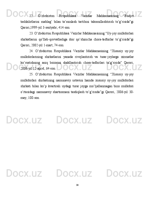 22.   O’zbekiston   Respublikasi   Vazirlar   Mahkamasining   “Budjet
tashkilotlarini   mablag’   bilan   ta’minlash   tartibini   takomillashtirish   to’g’risida”gi
Qarori,1999-yil 3-sentyabr, 414-son.
23. O’zbekiston Respublikasi Vazirlar Mahkamasining “Uy-joy mulkdorlari
shirkatlarini   qo’llab-quvvatlashga   doir   qo’shimcha   chora-tadbirlar   to’g’risida”gi
Qarori, 2002-yil 1-mart, 74-son.
24.   O’zbekiston   Respublikasi   Vazirlar   Mahkamasining   “Xususiy   uy-joy
mulkdorlarining   shirkatlarini   yanada   rivojlantirish   va   turar-joylarga   xizmatlar
ko’rsatishning   aniq   bozorini   shakllantirish   chora-tadbirlari   to’g’risida”   Qarori,
2006-yil 12-aprel, 64-son.
25.   O’zbekiston   Respublikasi   Vazirlar   Mahkamasining   “Xususiy   uy-joy
mulkdorlari   shirkatining   namunaviy   ustavini   hamda   xususiy   uy-joy   mulkdorlari
shirkati   bilan   ko’p   kvartirali   uydagi   turar   joyga   mo’ljallanmagan   bino   mulkdori
o’rtasidagi   namunaviy   shartnomani   tasdiqlash   to’g’risida”gi   Qarori,   2006-yil   30-
may, 100-son.
38 