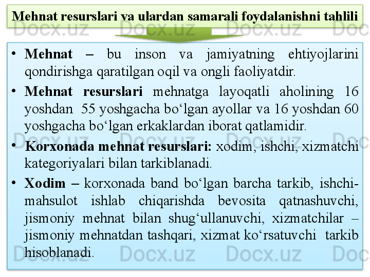 Mehnat resurslari va ulardan samarali foydalanishni tahlili
•
Mehnat  –   bu  inson  va  jamiyatning  ehtiyojlarini 
qondirishga qaratilgan oqil va ongli faoliyatdir. 
•
Mehnat  resurslari  mehnatga  layoqatli  aholining  16 
yoshdan  55 yoshgacha bo‘lgan ayollar va 16 yoshdan 60 
yoshgacha bo‘lgan erkaklardan iborat qatlamidir.
•
Korxonada mehnat resurslari:  xodim, ishchi, xizmatchi 
kategoriyalari bilan tarkiblanadi. 
•
Xodim  –   korxonada  band  bo‘lgan  barcha  tarkib,  ishchi-
mahsulot  ishlab  chiqarishda  bevosita  qatnashuvchi, 
jismoniy  mehnat  bilan  shug‘ullanuvchi,  xizmatchilar  – 
jismoniy  mehnatdan  tashqari,  xizmat  ko‘rsatuvchi    tarkib 
hisoblanadi.